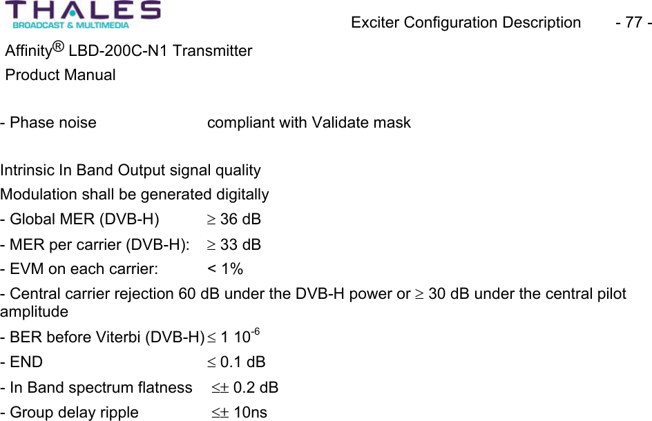 Exciter Configuration Description - 77 - ®Affinity LBD-200C-N1 TransmitterProduct Manual - Phase noise compliant with Validate maskIntrinsic In Band Output signal qualityModulation shall be generated digitally- Global MER (DVB-H) t 36 dB - MER per carrier (DVB-H): t 33 dB- EVM on each carrier: < 1%- Central carrier rejection 60 dB under the DVB-H power or t30 dB under the central pilotamplitude- BER before Viterbi (DVB-H) d 1 10-6- END d 0.1 dB - In Band spectrum flatness dr 0.2 dB - Group delay ripple dr 10ns