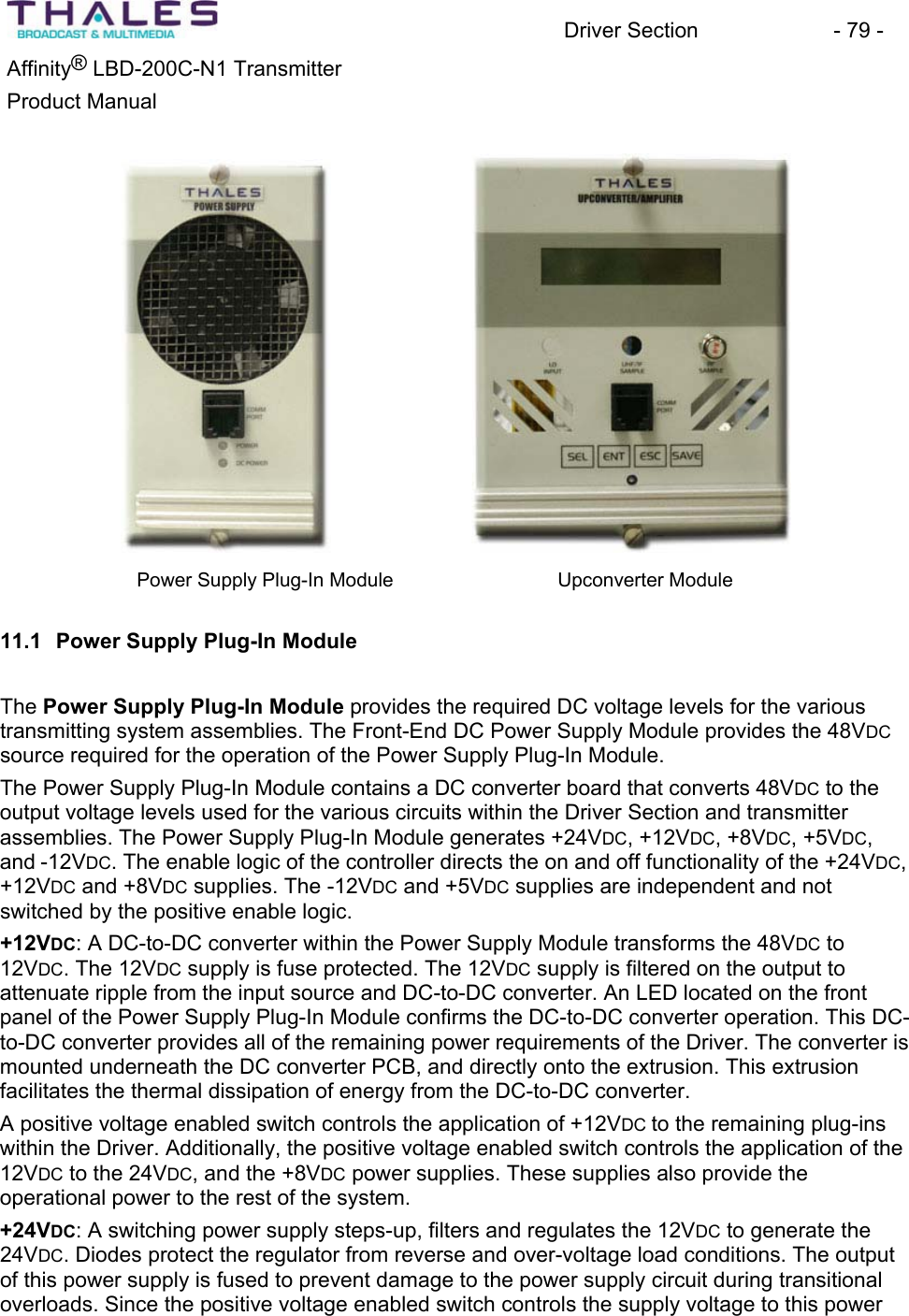 Driver Section - 79 - ®Affinity LBD-200C-N1 TransmitterProduct Manual Power Supply Plug-In Module Upconverter Module 11.1 Power Supply Plug-In ModuleThe Power Supply Plug-In Module provides the required DC voltage levels for the various transmitting system assemblies. The Front-End DC Power Supply Module provides the 48VDCsource required for the operation of the Power Supply Plug-In Module.The Power Supply Plug-In Module contains a DC converter board that converts 48VDC to the output voltage levels used for the various circuits within the Driver Section and transmitter assemblies. The Power Supply Plug-In Module generates +24VDC, +12VDC, +8VDC, +5VDC,and -12VDC. The enable logic of the controller directs the on and off functionality of the +24VDC,+12VDC and +8VDC supplies. The -12VDC and +5VDC supplies are independent and notswitched by the positive enable logic. +12VDC: A DC-to-DC converter within the Power Supply Module transforms the 48VDC to 12VDC. The 12VDC supply is fuse protected. The 12VDC supply is filtered on the output to attenuate ripple from the input source and DC-to-DC converter. An LED located on the front panel of the Power Supply Plug-In Module confirms the DC-to-DC converter operation. This DC-to-DC converter provides all of the remaining power requirements of the Driver. The converter is mounted underneath the DC converter PCB, and directly onto the extrusion. This extrusionfacilitates the thermal dissipation of energy from the DC-to-DC converter.A positive voltage enabled switch controls the application of +12VDC to the remaining plug-ins within the Driver. Additionally, the positive voltage enabled switch controls the application of the 12VDC to the 24VDC, and the +8VDC power supplies. These supplies also provide the operational power to the rest of the system.+24VDC: A switching power supply steps-up, filters and regulates the 12VDC to generate the 24VDC. Diodes protect the regulator from reverse and over-voltage load conditions. The output of this power supply is fused to prevent damage to the power supply circuit during transitionaloverloads. Since the positive voltage enabled switch controls the supply voltage to this power