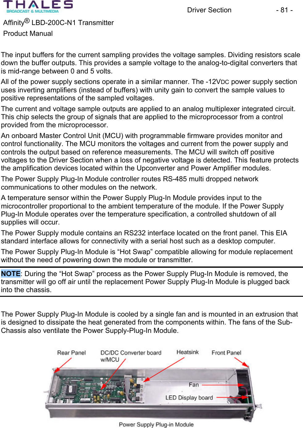 Driver Section - 81 - ®Affinity LBD-200C-N1 TransmitterProduct Manual The input buffers for the current sampling provides the voltage samples. Dividing resistors scale down the buffer outputs. This provides a sample voltage to the analog-to-digital converters that is mid-range between 0 and 5 volts.All of the power supply sections operate in a similar manner. The -12VDC power supply section uses inverting amplifiers (instead of buffers) with unity gain to convert the sample values to positive representations of the sampled voltages.The current and voltage sample outputs are applied to an analog multiplexer integrated circuit.This chip selects the group of signals that are applied to the microprocessor from a control provided from the microprocessor.An onboard Master Control Unit (MCU) with programmable firmware provides monitor and control functionality. The MCU monitors the voltages and current from the power supply and controls the output based on reference measurements. The MCU will switch off positivevoltages to the Driver Section when a loss of negative voltage is detected. This feature protects the amplification devices located within the Upconverter and Power Amplifier modules. The Power Supply Plug-In Module controller routes RS-485 multi dropped network communications to other modules on the network. A temperature sensor within the Power Supply Plug-In Module provides input to the microcontroller proportional to the ambient temperature of the module. If the Power Supply Plug-In Module operates over the temperature specification, a controlled shutdown of all supplies will occur. The Power Supply module contains an RS232 interface located on the front panel. This EIA standard interface allows for connectivity with a serial host such as a desktop computer.The Power Supply Plug-In Module is “Hot Swap” compatible allowing for module replacement without the need of powering down the module or transmitter. NOTE: During the “Hot Swap” process as the Power Supply Plug-In Module is removed, the transmitter will go off air until the replacement Power Supply Plug-In Module is plugged back into the chassis.The Power Supply Plug-In Module is cooled by a single fan and is mounted in an extrusion that is designed to dissipate the heat generated from the components within. The fans of the Sub-Chassis also ventilate the Power Supply-Plug-In Module.