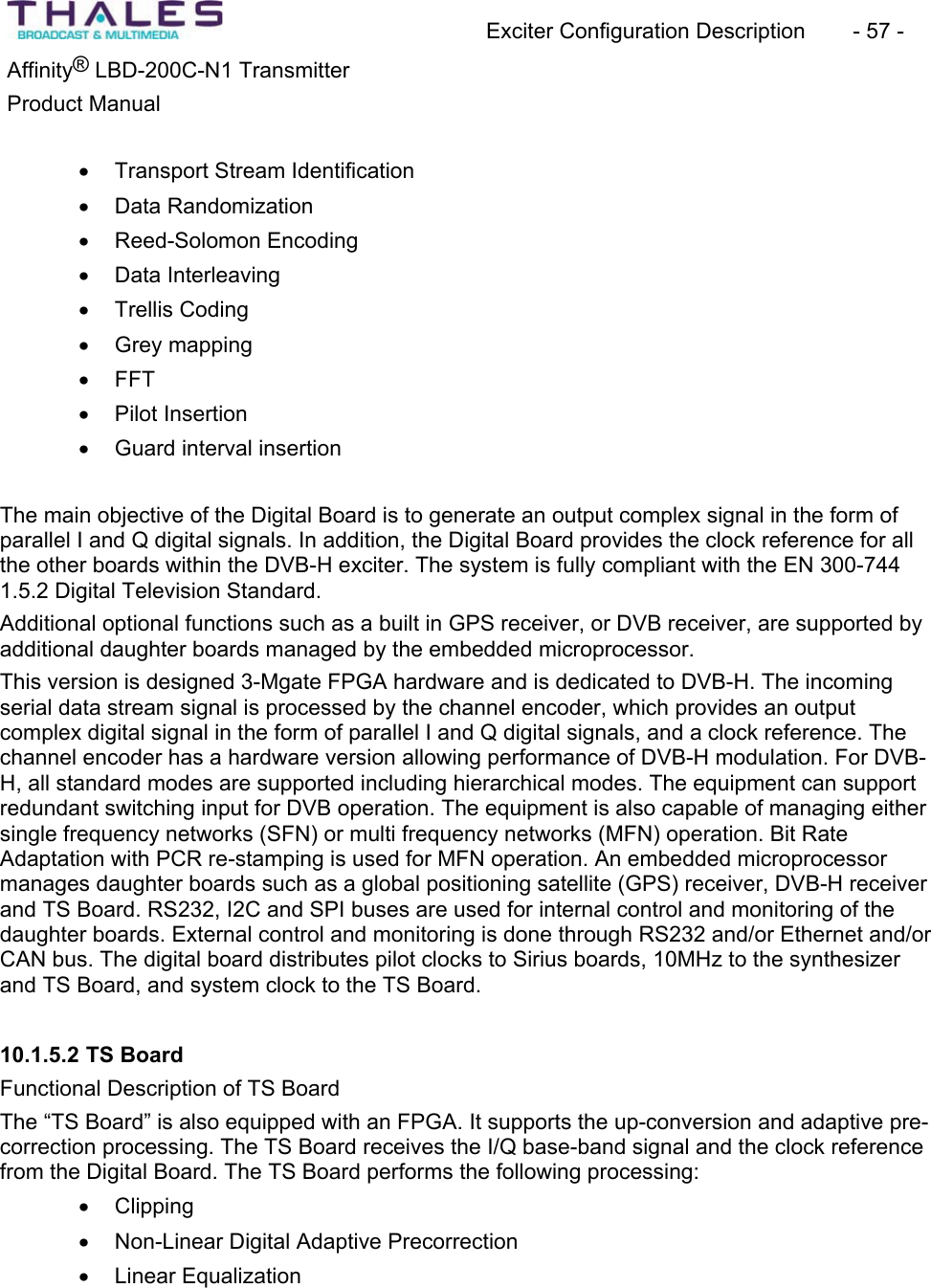 Exciter Configuration Description - 57 - ®Affinity LBD-200C-N1 TransmitterProduct Manual x Transport Stream Identificationx Data Randomization x Reed-Solomon Encodingx Data Interleaving x Trellis Codingx Grey mappingx FFTx Pilot Insertionx Guard interval insertion The main objective of the Digital Board is to generate an output complex signal in the form of parallel I and Q digital signals. In addition, the Digital Board provides the clock reference for all the other boards within the DVB-H exciter. The system is fully compliant with the EN 300-744 1.5.2 Digital Television Standard. Additional optional functions such as a built in GPS receiver, or DVB receiver, are supported by additional daughter boards managed by the embedded microprocessor. This version is designed 3-Mgate FPGA hardware and is dedicated to DVB-H. The incoming serial data stream signal is processed by the channel encoder, which provides an output complex digital signal in the form of parallel I and Q digital signals, and a clock reference. The channel encoder has a hardware version allowing performance of DVB-H modulation. For DVB-H, all standard modes are supported including hierarchical modes. The equipment can support redundant switching input for DVB operation. The equipment is also capable of managing either single frequency networks (SFN) or multi frequency networks (MFN) operation. Bit Rate Adaptation with PCR re-stamping is used for MFN operation. An embedded microprocessor manages daughter boards such as a global positioning satellite (GPS) receiver, DVB-H receiver and TS Board. RS232, I2C and SPI buses are used for internal control and monitoring of the daughter boards. External control and monitoring is done through RS232 and/or Ethernet and/or CAN bus. The digital board distributes pilot clocks to Sirius boards, 10MHz to the synthesizer and TS Board, and system clock to the TS Board. 10.1.5.2 TS BoardFunctional Description of TS BoardThe “TS Board” is also equipped with an FPGA. It supports the up-conversion and adaptive pre-correction processing. The TS Board receives the I/Q base-band signal and the clock reference from the Digital Board. The TS Board performs the following processing:x Clippingx Non-Linear Digital Adaptive Precorrection x Linear Equalization