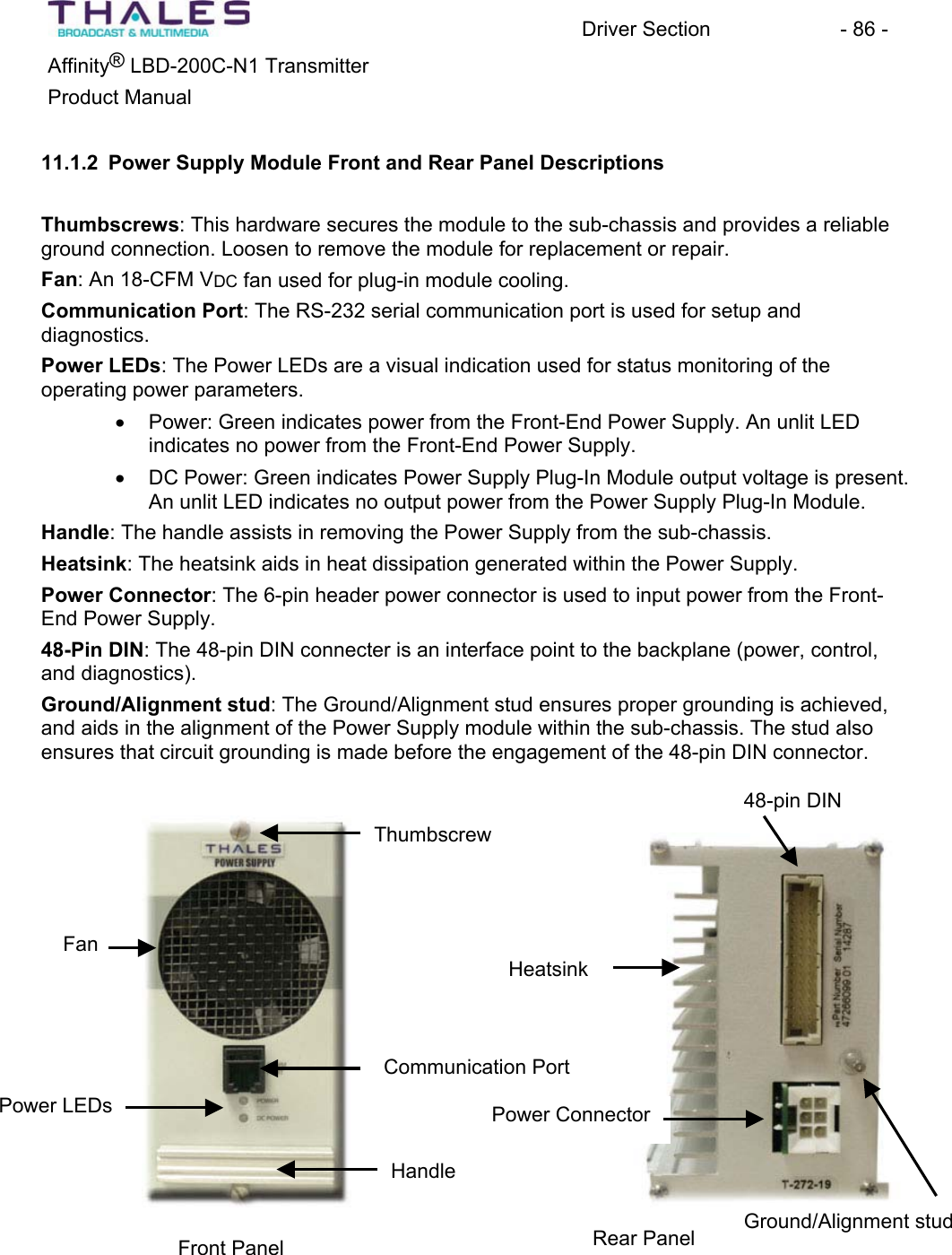 Driver Section - 86 - ®Affinity LBD-200C-N1 TransmitterProduct Manual 11.1.2 Power Supply Module Front and Rear Panel DescriptionsThumbscrews: This hardware secures the module to the sub-chassis and provides a reliable ground connection. Loosen to remove the module for replacement or repair.Fan: An 18-CFM VDC fan used for plug-in module cooling. Communication Port: The RS-232 serial communication port is used for setup anddiagnostics.Power LEDs: The Power LEDs are a visual indication used for status monitoring of theoperating power parameters.x Power: Green indicates power from the Front-End Power Supply. An unlit LED indicates no power from the Front-End Power Supply.x DC Power: Green indicates Power Supply Plug-In Module output voltage is present.An unlit LED indicates no output power from the Power Supply Plug-In Module. Handle: The handle assists in removing the Power Supply from the sub-chassis. Heatsink: The heatsink aids in heat dissipation generated within the Power Supply.Power Connector: The 6-pin header power connector is used to input power from the Front-End Power Supply.48-Pin DIN: The 48-pin DIN connecter is an interface point to the backplane (power, control, and diagnostics). Ground/Alignment stud: The Ground/Alignment stud ensures proper grounding is achieved,and aids in the alignment of the Power Supply module within the sub-chassis. The stud also ensures that circuit grounding is made before the engagement of the 48-pin DIN connector. Front Panel Rear Panel HandleCommunication Port Power LEDsFanThumbscrewPower ConnectorGround/Alignment stud 48-pin DIN Heatsink