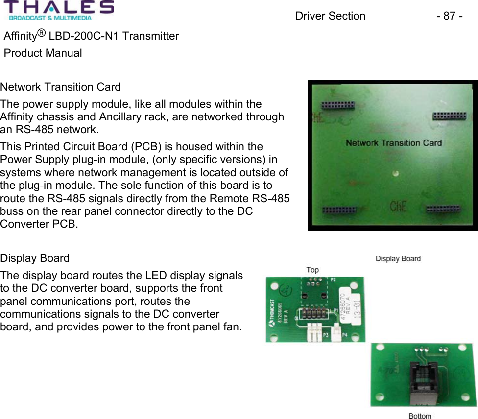 Driver Section - 87 - Affinity® LBD-200C-N1 TransmitterProduct Manual Network Transition CardThe power supply module, like all modules within theAffinity chassis and Ancillary rack, are networked through an RS-485 network. This Printed Circuit Board (PCB) is housed within the Power Supply plug-in module, (only specific versions) in systems where network management is located outside of the plug-in module. The sole function of this board is to route the RS-485 signals directly from the Remote RS-485 buss on the rear panel connector directly to the DCConverter PCB. Display BoardThe display board routes the LED display signals to the DC converter board, supports the front panel communications port, routes thecommunications signals to the DC converter board, and provides power to the front panel fan.