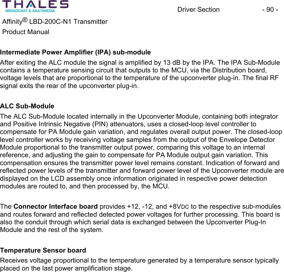 Driver Section - 90 - Affinity® LBD-200C-N1 TransmitterProduct Manual Intermediate Power Amplifier (IPA) sub-moduleAfter exiting the ALC module the signal is amplified by 13 dB by the IPA. The IPA Sub-Module contains a temperature sensing circuit that outputs to the MCU, via the Distribution board,voltage levels that are proportional to the temperature of the upconverter plug-in. The final RF signal exits the rear of the upconverter plug-in. ALC Sub-ModuleThe ALC Sub-Module located internally in the Upconverter Module, containing both integratorand Positive Intrinsic Negative (PIN) attenuators, uses a closed-loop level controller to compensate for PA Module gain variation, and regulates overall output power. The closed-looplevel controller works by receiving voltage samples from the output of the Envelope Detector Module proportional to the transmitter output power, comparing this voltage to an internalreference, and adjusting the gain to compensate for PA Module output gain variation. This compensation ensures the transmitter power level remains constant. Indication of forward and reflected power levels of the transmitter and forward power level of the Upconverter module are displayed on the LCD assembly once information originated in respective power detection modules are routed to, and then processed by, the MCU. The Connector Interface board provides +12, -12, and +8VDC to the respective sub-modulesand routes forward and reflected detected power voltages for further processing. This board is also the conduit through which serial data is exchanged between the Upconverter Plug-In Module and the rest of the system. Temperature Sensor boardReceives voltage proportional to the temperature generated by a temperature sensor typically placed on the last power amplification stage.
