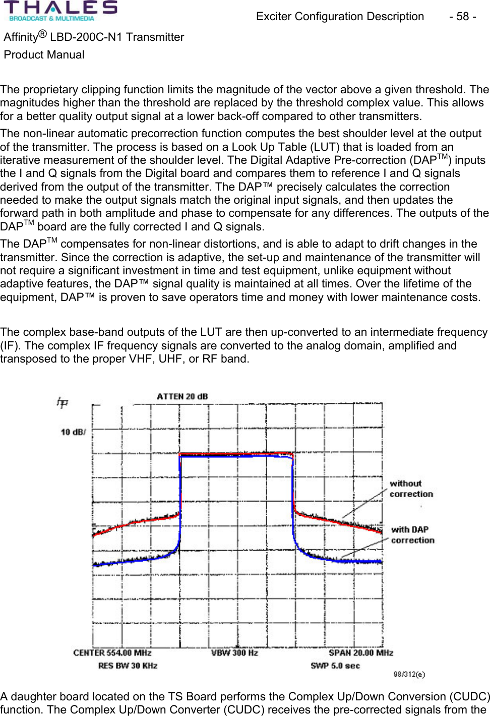 Exciter Configuration Description - 58 - ®Affinity LBD-200C-N1 TransmitterProduct Manual The proprietary clipping function limits the magnitude of the vector above a given threshold. The magnitudes higher than the threshold are replaced by the threshold complex value. This allows for a better quality output signal at a lower back-off compared to other transmitters.The non-linear automatic precorrection function computes the best shoulder level at the output of the transmitter. The process is based on a Look Up Table (LUT) that is loaded from an iterative measurement of the shoulder level. The Digital Adaptive Pre-correction (DAPTM) inputs the I and Q signals from the Digital board and compares them to reference I and Q signals derived from the output of the transmitter. The DAP™ precisely calculates the correctionneeded to make the output signals match the original input signals, and then updates theforward path in both amplitude and phase to compensate for any differences. The outputs of the DAPTM board are the fully corrected I and Q signals.The DAPTM compensates for non-linear distortions, and is able to adapt to drift changes in the transmitter. Since the correction is adaptive, the set-up and maintenance of the transmitter will not require a significant investment in time and test equipment, unlike equipment without adaptive features, the DAP™ signal quality is maintained at all times. Over the lifetime of the equipment, DAP™ is proven to save operators time and money with lower maintenance costs.The complex base-band outputs of the LUT are then up-converted to an intermediate frequency (IF). The complex IF frequency signals are converted to the analog domain, amplified and transposed to the proper VHF, UHF, or RF band. A daughter board located on the TS Board performs the Complex Up/Down Conversion (CUDC) function. The Complex Up/Down Converter (CUDC) receives the pre-corrected signals from the
