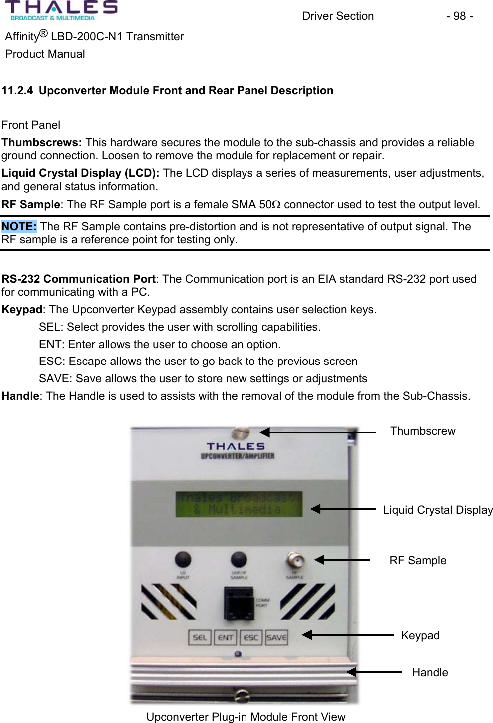 Driver Section - 98 - ®Affinity LBD-200C-N1 TransmitterProduct Manual 11.2.4 Upconverter Module Front and Rear Panel DescriptionFront Panel Thumbscrews: This hardware secures the module to the sub-chassis and provides a reliable ground connection. Loosen to remove the module for replacement or repair.Liquid Crystal Display (LCD): The LCD displays a series of measurements, user adjustments, and general status information.RF Sample: The RF Sample port is a female SMA 50: connector used to test the output level.NOTE: The RF Sample contains pre-distortion and is not representative of output signal. The RF sample is a reference point for testing only.RS-232 Communication Port: The Communication port is an EIA standard RS-232 port usedfor communicating with a PC. Keypad: The Upconverter Keypad assembly contains user selection keys.SEL: Select provides the user with scrolling capabilities.ENT: Enter allows the user to choose an option.ESC: Escape allows the user to go back to the previous screenSAVE: Save allows the user to store new settings or adjustments Handle: The Handle is used to assists with the removal of the module from the Sub-Chassis. ThumbscrewLiquid Crystal Display RF Sample KeypadHandleUpconverter Plug-in Module Front View