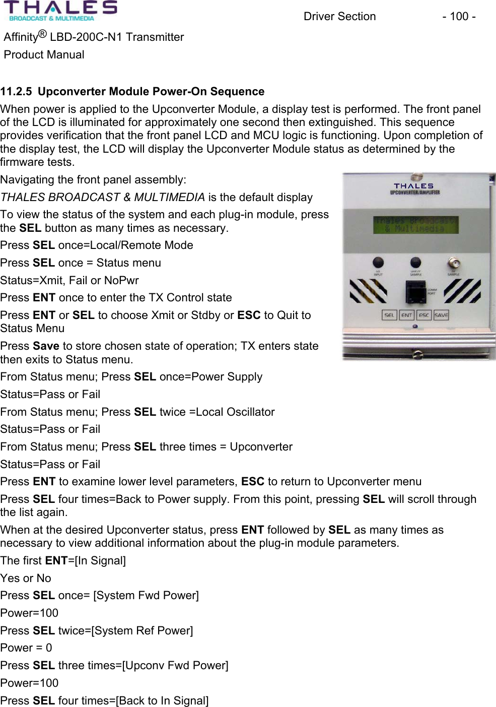 Driver Section  - 100 - &reg;Affinity  LBD-200C-N1 TransmitterProduct Manual 11.2.5 Upconverter Module Power-On Sequence When power is applied to the Upconverter Module, a display test is performed. The front panel of the LCD is illuminated for approximately one second then extinguished. This sequenceprovides verification that the front panel LCD and MCU logic is functioning. Upon completion of the display test, the LCD will display the Upconverter Module status as determined by the firmware tests. Navigating the front panel assembly:THALES BROADCAST &amp; MULTIMEDIA is the default displayTo view the status of the system and each plug-in module, press the SEL button as many times as necessary.Press SEL once=Local/Remote ModePress SEL once = Status menu Status=Xmit, Fail or NoPwrPress ENT once to enter the TX Control state Press ENT or SEL to choose Xmit or Stdby or ESC to Quit toStatus Menu Press Save to store chosen state of operation; TX enters state then exits to Status menu. From Status menu; Press SEL once=Power SupplyStatus=Pass or Fail From Status menu; Press SEL twice =Local Oscillator Status=Pass or Fail From Status menu; Press SEL three times = Upconverter Status=Pass or Fail Press ENT to examine lower level parameters, ESC to return to Upconverter menu Press SEL four times=Back to Power supply. From this point, pressing SEL will scroll through the list again.When at the desired Upconverter status, press ENT followed by SEL as many times as necessary to view additional information about the plug-in module parameters. The first ENT=[In Signal]Yes or NoPress SEL once= [System Fwd Power]Power=100Press SEL twice=[System Ref Power]Power = 0 Press SEL three times=[Upconv Fwd Power] Power=100Press SEL four times=[Back to In Signal]