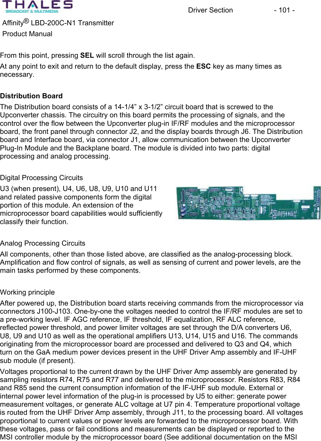 Driver Section - 101 - ®Affinity LBD-200C-N1 TransmitterProduct Manual From this point, pressing SEL will scroll through the list again.At any point to exit and return to the default display, press the ESC key as many times as necessary.Distribution BoardThe Distribution board consists of a 14-1/4” x 3-1/2” circuit board that is screwed to theUpconverter chassis. The circuitry on this board permits the processing of signals, and the control over the flow between the Upconverter plug-in IF/RF modules and the microprocessor board, the front panel through connector J2, and the display boards through J6. The Distributionboard and Interface board, via connector J1, allow communication between the Upconverter Plug-In Module and the Backplane board. The module is divided into two parts: digitalprocessing and analog processing.Digital Processing CircuitsU3 (when present), U4, U6, U8, U9, U10 and U11 and related passive components form the digital portion of this module. An extension of the microprocessor board capabilities would sufficientlyclassify their function. Analog Processing CircuitsAll components, other than those listed above, are classified as the analog-processing block. Amplification and flow control of signals, as well as sensing of current and power levels, are the main tasks performed by these components. Working principle After powered up, the Distribution board starts receiving commands from the microprocessor via connectors J100-J103. One-by-one the voltages needed to control the IF/RF modules are set to a pre-working level. IF AGC reference, IF threshold, IF equalization, RF ALC reference, reflected power threshold, and power limiter voltages are set through the D/A converters U6, U8, U9 and U10 as well as the operational amplifiers U13, U14, U15 and U16. The commands originating from the microprocessor board are processed and delivered to Q3 and Q4, which turn on the GaA medium power devices present in the UHF Driver Amp assembly and IF-UHF sub module (if present). Voltages proportional to the current drawn by the UHF Driver Amp assembly are generated by sampling resistors R74, R75 and R77 and delivered to the microprocessor. Resistors R83, R84 and R85 send the current consumption information of the IF-UHF sub module. External or internal power level information of the plug-in is processed by U5 to either: generate power measurement voltages, or generate ALC voltage at U7 pin 4. Temperature proportional voltage is routed from the UHF Driver Amp assembly, through J11, to the processing board. All voltages proportional to current values or power levels are forwarded to the microprocessor board. With these voltages, pass or fail conditions and measurements can be displayed or reported to the MSI controller module by the microprocessor board (See additional documentation on the MSI