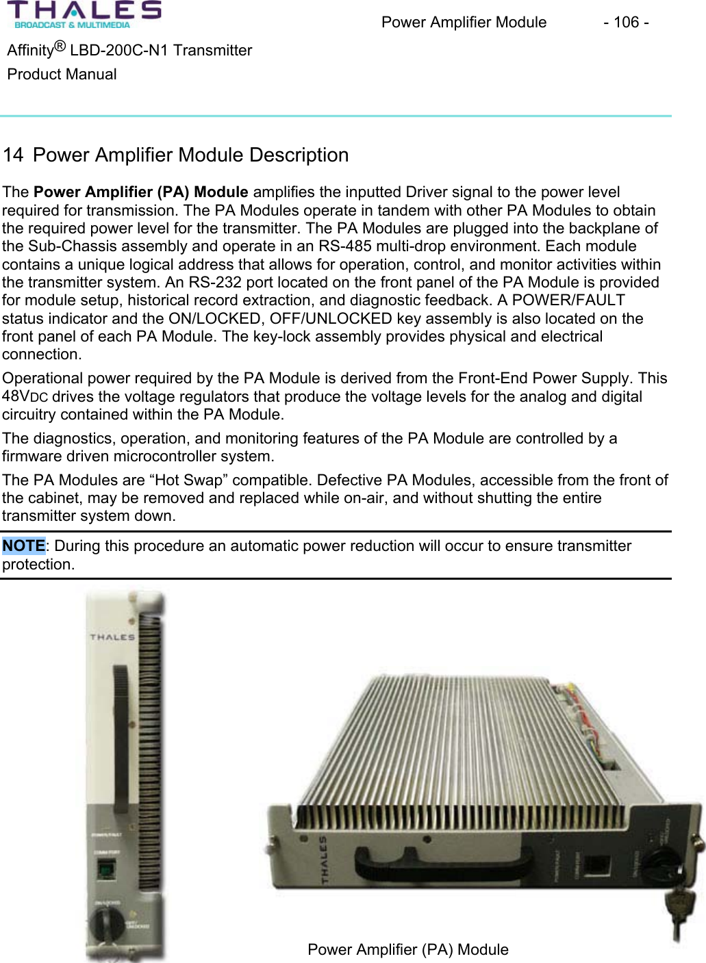 Power Amplifier Module - 106 - ®Affinity LBD-200C-N1 TransmitterProduct Manual 14 Power Amplifier Module Description The Power Amplifier (PA) Module amplifies the inputted Driver signal to the power level required for transmission. The PA Modules operate in tandem with other PA Modules to obtain the required power level for the transmitter. The PA Modules are plugged into the backplane of the Sub-Chassis assembly and operate in an RS-485 multi-drop environment. Each module contains a unique logical address that allows for operation, control, and monitor activities within the transmitter system. An RS-232 port located on the front panel of the PA Module is provided for module setup, historical record extraction, and diagnostic feedback. A POWER/FAULT status indicator and the ON/LOCKED, OFF/UNLOCKED key assembly is also located on the front panel of each PA Module. The key-lock assembly provides physical and electrical connection.Operational power required by the PA Module is derived from the Front-End Power Supply. This 48VDC drives the voltage regulators that produce the voltage levels for the analog and digital circuitry contained within the PA Module.The diagnostics, operation, and monitoring features of the PA Module are controlled by a firmware driven microcontroller system.The PA Modules are “Hot Swap” compatible. Defective PA Modules, accessible from the front of the cabinet, may be removed and replaced while on-air, and without shutting the entiretransmitter system down.NOTE: During this procedure an automatic power reduction will occur to ensure transmitter protection.Power Amplifier (PA) Module