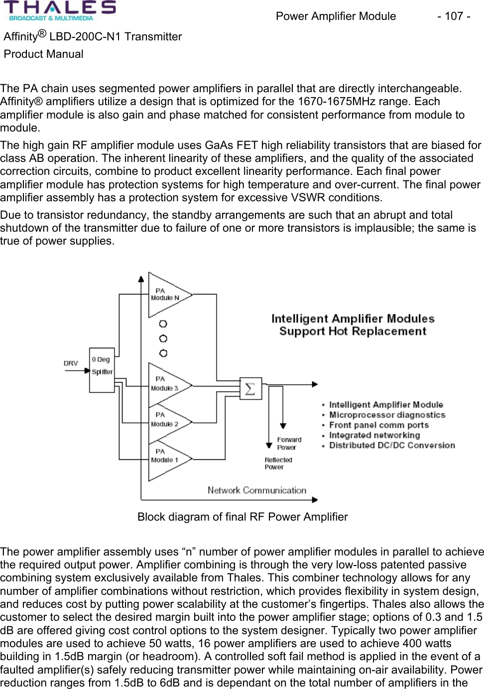 Power Amplifier Module - 107 - ®Affinity LBD-200C-N1 TransmitterProduct Manual The PA chain uses segmented power amplifiers in parallel that are directly interchangeable.Affinity® amplifiers utilize a design that is optimized for the 1670-1675MHz range. Each amplifier module is also gain and phase matched for consistent performance from module to module.The high gain RF amplifier module uses GaAs FET high reliability transistors that are biased for class AB operation. The inherent linearity of these amplifiers, and the quality of the associatedcorrection circuits, combine to product excellent linearity performance. Each final poweramplifier module has protection systems for high temperature and over-current. The final power amplifier assembly has a protection system for excessive VSWR conditions.Due to transistor redundancy, the standby arrangements are such that an abrupt and total shutdown of the transmitter due to failure of one or more transistors is implausible; the same is true of power supplies. Block diagram of final RF Power Amplifier The power amplifier assembly uses “n” number of power amplifier modules in parallel to achieve the required output power. Amplifier combining is through the very low-loss patented passive combining system exclusively available from Thales. This combiner technology allows for any number of amplifier combinations without restriction, which provides flexibility in system design, and reduces cost by putting power scalability at the customer’s fingertips. Thales also allows the customer to select the desired margin built into the power amplifier stage; options of 0.3 and 1.5 dB are offered giving cost control options to the system designer. Typically two power amplifier modules are used to achieve 50 watts, 16 power amplifiers are used to achieve 400 watts building in 1.5dB margin (or headroom). A controlled soft fail method is applied in the event of a faulted amplifier(s) safely reducing transmitter power while maintaining on-air availability. Power reduction ranges from 1.5dB to 6dB and is dependant on the total number of amplifiers in the