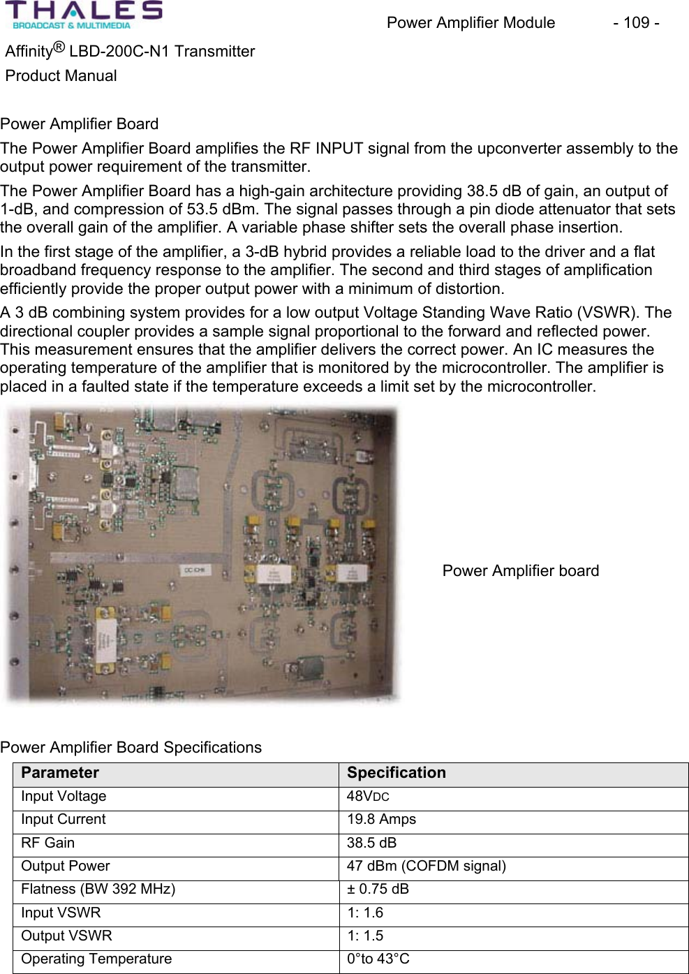 Power Amplifier Module - 109 - ®Affinity LBD-200C-N1 TransmitterProduct Manual Power Amplifier Board The Power Amplifier Board amplifies the RF INPUT signal from the upconverter assembly to theoutput power requirement of the transmitter.The Power Amplifier Board has a high-gain architecture providing 38.5 dB of gain, an output of 1-dB, and compression of 53.5 dBm. The signal passes through a pin diode attenuator that sets the overall gain of the amplifier. A variable phase shifter sets the overall phase insertion.In the first stage of the amplifier, a 3-dB hybrid provides a reliable load to the driver and a flat broadband frequency response to the amplifier. The second and third stages of amplification efficiently provide the proper output power with a minimum of distortion.A 3 dB combining system provides for a low output Voltage Standing Wave Ratio (VSWR). The directional coupler provides a sample signal proportional to the forward and reflected power.This measurement ensures that the amplifier delivers the correct power. An IC measures the operating temperature of the amplifier that is monitored by the microcontroller. The amplifier is placed in a faulted state if the temperature exceeds a limit set by the microcontroller. Power Amplifier Board SpecificationsParameter SpecificationInput Voltage 48VDCInput Current 19.8 Amps RF Gain 38.5 dB Output Power 47 dBm (COFDM signal)Flatness (BW 392 MHz) ± 0.75 dB Input VSWR 1: 1.6 Output VSWR 1: 1.5 Operating Temperature 0°to 43°CPower Amplifier board