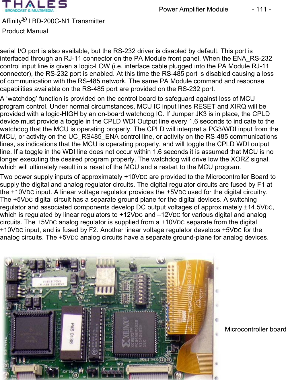 Power Amplifier Module - 111 - ®Affinity LBD-200C-N1 TransmitterProduct Manual serial I/O port is also available, but the RS-232 driver is disabled by default. This port is interfaced through an RJ-11 connector on the PA Module front panel. When the ENA_RS-232 control input line is given a logic-LOW (i.e. interface cable plugged into the PA Module RJ-11 connector), the RS-232 port is enabled. At this time the RS-485 port is disabled causing a loss of communication with the RS-485 network. The same PA Module command and response capabilities available on the RS-485 port are provided on the RS-232 port.A ‘watchdog’ function is provided on the control board to safeguard against loss of MCU program control. Under normal circumstances, MCU IC input lines RESET and XIRQ will be provided with a logic-HIGH by an on-board watchdog IC. If Jumper JK3 is in place, the CPLD device must provide a toggle in the CPLD WDI Output line every 1.6 seconds to indicate to the watchdog that the MCU is operating properly. The CPLD will interpret a PG3/WDI input from the MCU, or activity on the UC_RS485_ENA control line, or activity on the RS-485 communicationslines, as indications that the MCU is operating properly, and will toggle the CPLD WDI output line. If a toggle in the WDI line does not occur within 1.6 seconds it is assumed that MCU is no longer executing the desired program properly. The watchdog will drive low the XORZ signal, which will ultimately result in a reset of the MCU and a restart to the MCU program. Two power supply inputs of approximately +10VDC are provided to the Microcontroller Board to supply the digital and analog regulator circuits. The digital regulator circuits are fused by F1 at the +10VDC input. A linear voltage regulator provides the +5VDC used for the digital circuitry.The +5VDC digital circuit has a separate ground plane for the digital devices. A switching regulator and associated components develop DC output voltages of approximately ±14.5VDC,which is regulated by linear regulators to +12VDC and –12VDC for various digital and analog circuits. The +5VDC analog regulator is supplied from a +10VDC separate from the digital +10VDC input, and is fused by F2. Another linear voltage regulator develops +5VDC for the analog circuits. The +5VDC analog circuits have a separate ground-plane for analog devices.Microcontroller board