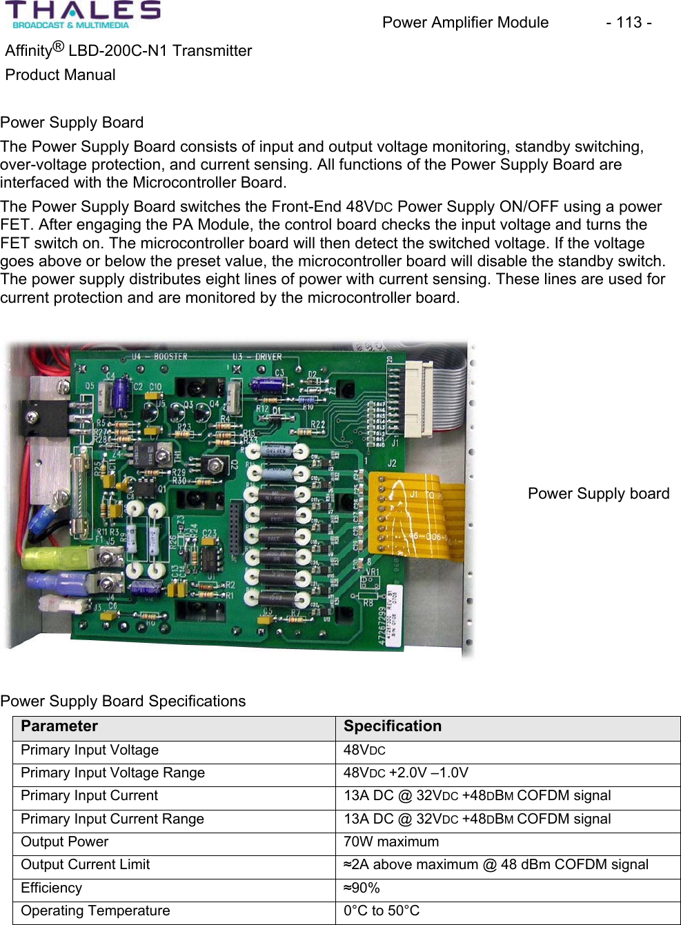 Power Amplifier Module - 113 - ®Affinity LBD-200C-N1 TransmitterProduct Manual Power Supply Board The Power Supply Board consists of input and output voltage monitoring, standby switching, over-voltage protection, and current sensing. All functions of the Power Supply Board are interfaced with the Microcontroller Board.The Power Supply Board switches the Front-End 48VDC Power Supply ON/OFF using a power FET. After engaging the PA Module, the control board checks the input voltage and turns the FET switch on. The microcontroller board will then detect the switched voltage. If the voltage goes above or below the preset value, the microcontroller board will disable the standby switch. The power supply distributes eight lines of power with current sensing. These lines are used for current protection and are monitored by the microcontroller board.Power Supply boardPower Supply Board SpecificationsParameter SpecificationPrimary Input Voltage 48VDCPrimary Input Voltage Range 48VDC +2.0V –1.0V Primary Input Current 13A DC @ 32VDC +48DBMCOFDM signalPrimary Input Current Range 13A DC @ 32VDC +48DBMCOFDM signalOutput Power 70W maximumOutput Current Limit §2A above maximum @ 48 dBm COFDM signal Efficiency §90%Operating Temperature 0°C to 50°C