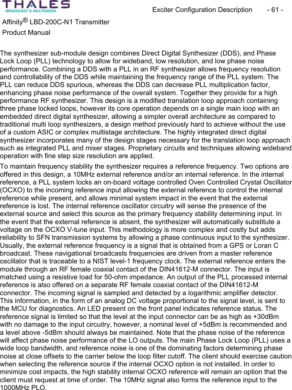 Exciter Configuration Description - 61 - ®Affinity LBD-200C-N1 TransmitterProduct Manual The synthesizer sub-module design combines Direct Digital Synthesizer (DDS), and PhaseLock Loop (PLL) technology to allow for wideband, low resolution, and low phase noise performance. Combining a DDS with a PLL in an RF synthesizer allows frequency resolution and controllability of the DDS while maintaining the frequency range of the PLL system. The PLL can reduce DDS spurious, whereas the DDS can decrease PLL multiplication factor,enhancing phase noise performance of the overall system. Together they provide for a high performance RF synthesizer. This design is a modified translation loop approach containingthree phase locked loops, however its core operation depends on a single main loop with an embedded direct digital synthesizer, allowing a simpler overall architecture as compared to traditional multi loop synthesizers, a design method previously hard to achieve without the use of a custom ASIC or complex multistage architecture. The highly integrated direct digitalsynthesizer incorporates many of the design stages necessary for the translation loop approach such as integrated PLL and mixer stages. Proprietary circuits and techniques allowing wideband operation with fine step size resolution are applied. To maintain frequency stability the synthesizer requires a reference frequency. Two options are offered in this design, a 10MHz external reference and/or an internal reference. In the internal reference, a PLL system locks an on-board voltage controlled Oven Controlled Crystal Oscillator (OCXO) to the incoming reference input allowing the external reference to control the internal reference while present, and allows minimal system impact in the event that the external reference is lost. The internal reference oscillator circuitry will sense the presence of theexternal source and select this source as the primary frequency stability determining input. In the event that the external reference is absent, the synthesizer will automatically substitute a voltage on the OCXO V-tune input. This methodology is more complex and costly but adds reliability to SFN transmission systems by allowing a phase continuous input to the synthesizer. Usually, the external reference frequency is a signal that is obtained from a GPS or Loran C broadcast. These navigational broadcasts frequencies are driven from a master reference oscillator that is traceable to a NIST level-1 frequency clock. The external reference enters the module through an RF female coaxial contact of the DIN41612-M connector. The input is matched using a resistive load for 50-ohm impedance. An output of the PLL processed internal reference is also offered on a separate RF female coaxial contact of the DIN41612-Mconnector. The incoming signal is sampled and detected by a logarithmic amplifier detector. This information, in the form of an analog DC voltage proportional to the signal level, is sent to the MCU for diagnostics. An LED present on the front panel indicates reference status. The reference signal is limited so that the level at the input connector can be as high as +30dBmwith no damage to the input circuitry, however, a nominal level of +5dBm is recommended and a level above -5dBm should always be maintained. Note that the phase noise of the referencewill affect phase noise performance of the LO outputs. The main Phase Lock Loop (PLL) uses a wide loop bandwidth, and reference noise is one of the dominating factors determining phase noise at close offsets to the carrier below the loop filter cutoff. The client should exercise cautionwhen selecting the reference source if the internal OCXO option is not installed. In order to minimize cost impacts, the high stability internal OCXO reference will remain an option that the client must request at time of order. The 10MHz signal also forms the reference input to the 1000MHz PLO.