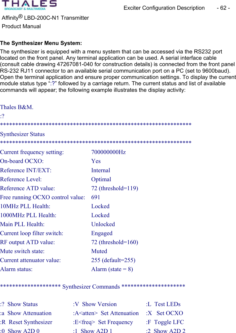 Exciter Configuration Description - 62 - ®Affinity LBD-200C-N1 TransmitterProduct Manual The Synthesizer Menu System:The synthesizer is equipped with a menu system that can be accessed via the RS232 port located on the front panel. Any terminal application can be used. A serial interface cable(consult cable drawing 47267081-040 for construction details) is connected from the front panel RS-232 RJ11 connector to an available serial communication port on a PC (set to 9600baud). Open the terminal application and ensure proper communication settings. To display the current module status type “:?” followed by a carriage return. The current status and list of availablecommands will appear; the following example illustrates the display activity:Thales B&M. :?***************************************************************Synthesizer Status ***************************************************************Current frequency setting: 700000000HzOn-board OCXO: Yes Reference INT/EXT: Internal Reference Level: OptimalReference ATD value: 72 (threshold=119) Free running OCXO control value: 69110MHz PLL Health: Locked1000MHz PLL Health: LockedMain PLL Health: UnlockedCurrent loop filter switch: EngagedRF output ATD value: 72 (threshold=160) Mute switch state: MutedCurrent attenuator value: 255 (default=255) Alarm status: Alarm (state = 8) ******************** Synthesizer Commands ********************* :? Show Status :V Show Version :L Test LEDs:a Show Attenuation :A<atten> Set Attenuation :X Set OCXO :R Reset Synthesizer :E<freq> Set Frequency :F Toggle LFC:0 Show A2D 0 :1 Show A2D 1 :2 Show A2D 2