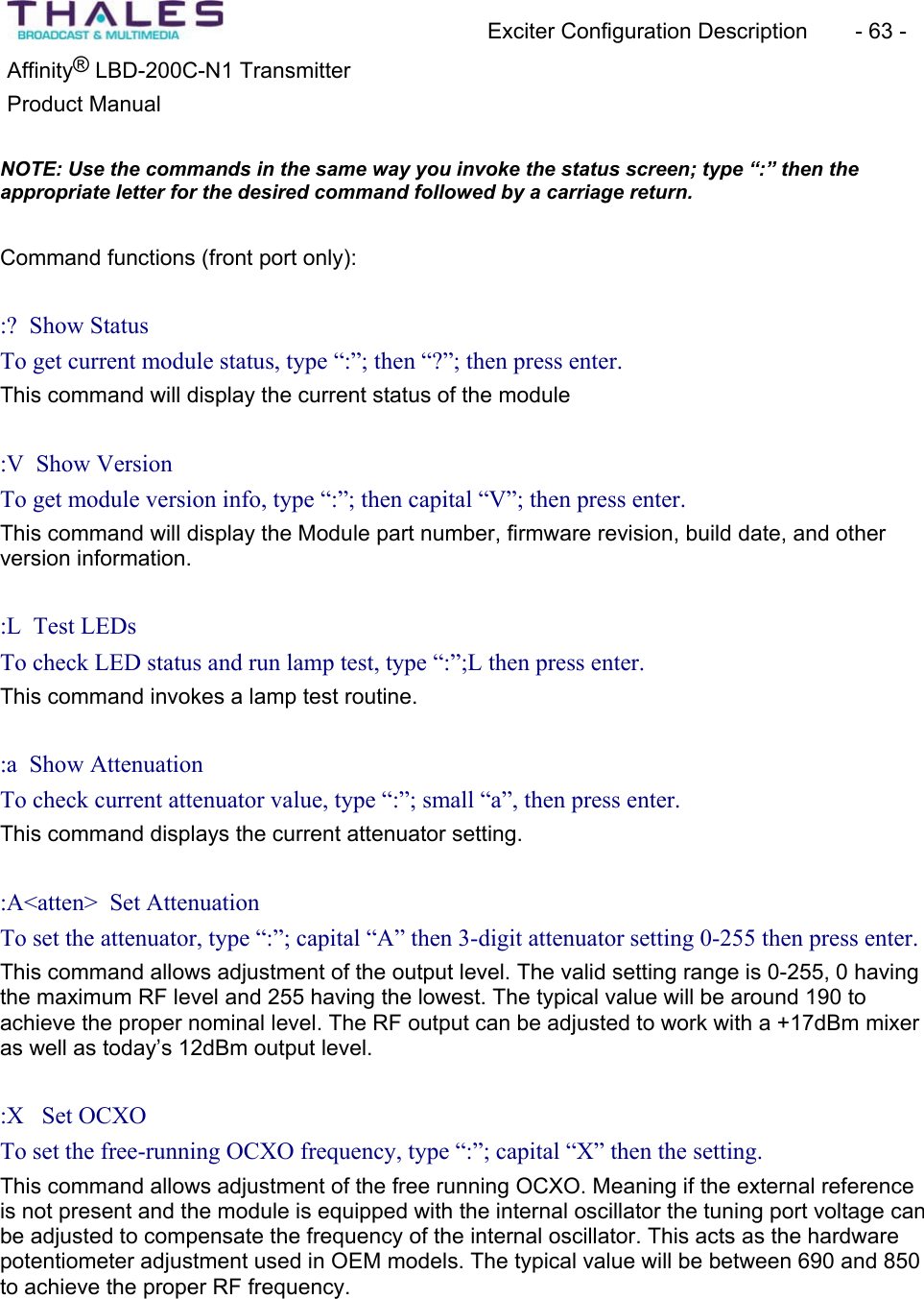 Exciter Configuration Description - 63 - ®Affinity LBD-200C-N1 TransmitterProduct Manual NOTE: Use the commands in the same way you invoke the status screen; type “:” then the appropriate letter for the desired command followed by a carriage return.Command functions (front port only): :? Show Status To get current module status, type “:”; then “?”; then press enter.This command will display the current status of the module:V Show VersionTo get module version info, type “:”; then capital “V”; then press enter.This command will display the Module part number, firmware revision, build date, and otherversion information.:L Test LEDs To check LED status and run lamp test, type “:”;L then press enter.This command invokes a lamp test routine. :a Show Attenuation To check current attenuator value, type “:”; small “a”, then press enter.This command displays the current attenuator setting.:A<atten> Set AttenuationTo set the attenuator, type “:”; capital “A” then 3-digit attenuator setting 0-255 then press enter.This command allows adjustment of the output level. The valid setting range is 0-255, 0 having the maximum RF level and 255 having the lowest. The typical value will be around 190 to achieve the proper nominal level. The RF output can be adjusted to work with a +17dBm mixeras well as today’s 12dBm output level. :X Set OCXO To set the free-running OCXO frequency, type “:”; capital “X” then the setting. This command allows adjustment of the free running OCXO. Meaning if the external reference is not present and the module is equipped with the internal oscillator the tuning port voltage can be adjusted to compensate the frequency of the internal oscillator. This acts as the hardwarepotentiometer adjustment used in OEM models. The typical value will be between 690 and 850 to achieve the proper RF frequency.
