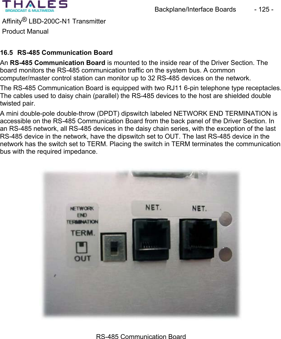 Backplane/Interface Boards  - 125 - &reg;Affinity  LBD-200C-N1 TransmitterProduct Manual16.5 RS-485 Communication Board An RS-485 Communication Board is mounted to the inside rear of the Driver Section. The board monitors the RS-485 communication traffic on the system bus. A commoncomputer/master control station can monitor up to 32 RS-485 devices on the network. The RS-485 Communication Board is equipped with two RJ11 6-pin telephone type receptacles.The cables used to daisy chain (parallel) the RS-485 devices to the host are shielded double twisted pair. A mini double-pole double-throw (DPDT) dipswitch labeled NETWORK END TERMINATION is accessible on the RS-485 Communication Board from the back panel of the Driver Section. In an RS-485 network, all RS-485 devices in the daisy chain series, with the exception of the last RS-485 device in the network, have the dipswitch set to OUT. The last RS-485 device in the network has the switch set to TERM. Placing the switch in TERM terminates the communicationbus with the required impedance.RS-485 Communication Board 