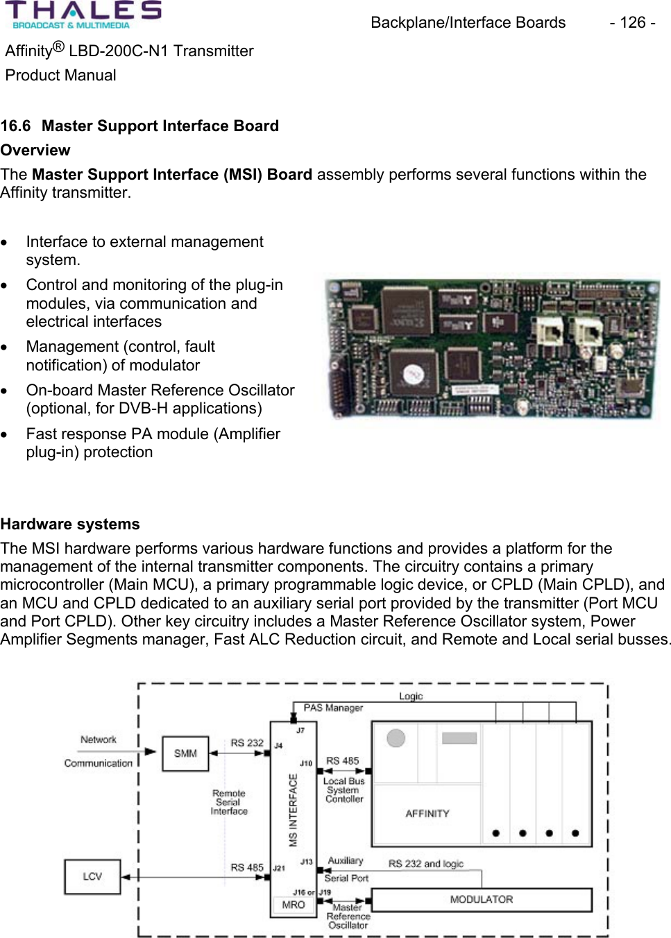 Backplane/Interface Boards  - 126 - &reg;Affinity  LBD-200C-N1 TransmitterProduct Manual16.6 Master Support Interface BoardOverviewThe Master Support Interface (MSI) Board assembly performs several functions within the Affinity transmitter.x Interface to external managementsystem.x Control and monitoring of the plug-in modules, via communication and electrical interfaces x Management (control, faultnotification) of modulatorx On-board Master Reference Oscillator(optional, for DVB-H applications)x Fast response PA module (Amplifierplug-in) protection Hardware systems The MSI hardware performs various hardware functions and provides a platform for the management of the internal transmitter components. The circuitry contains a primarymicrocontroller (Main MCU), a primary programmable logic device, or CPLD (Main CPLD), and an MCU and CPLD dedicated to an auxiliary serial port provided by the transmitter (Port MCUand Port CPLD). Other key circuitry includes a Master Reference Oscillator system, Power Amplifier Segments manager, Fast ALC Reduction circuit, and Remote and Local serial busses.