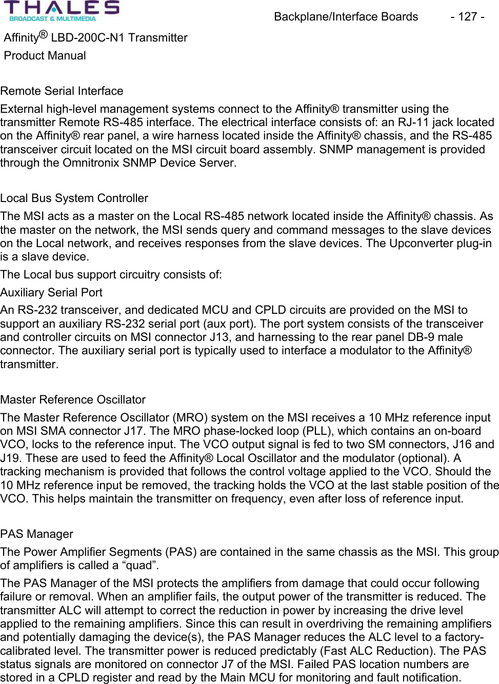 Backplane/Interface Boards  - 127 - Affinity&reg; LBD-200C-N1 TransmitterProduct ManualRemote Serial Interface External high-level management systems connect to the Affinity&reg; transmitter using thetransmitter Remote RS-485 interface. The electrical interface consists of: an RJ-11 jack locatedon the Affinity&reg; rear panel, a wire harness located inside the Affinity&reg; chassis, and the RS-485 transceiver circuit located on the MSI circuit board assembly. SNMP management is provided through the Omnitronix SNMP Device Server. Local Bus System ControllerThe MSI acts as a master on the Local RS-485 network located inside the Affinity&reg; chassis. As the master on the network, the MSI sends query and command messages to the slave devices on the Local network, and receives responses from the slave devices. The Upconverter plug-in is a slave device.The Local bus support circuitry consists of:Auxiliary Serial Port An RS-232 transceiver, and dedicated MCU and CPLD circuits are provided on the MSI to support an auxiliary RS-232 serial port (aux port). The port system consists of the transceiverand controller circuits on MSI connector J13, and harnessing to the rear panel DB-9 maleconnector. The auxiliary serial port is typically used to interface a modulator to the Affinity&reg; transmitter.Master Reference Oscillator The Master Reference Oscillator (MRO) system on the MSI receives a 10 MHz reference inputon MSI SMA connector J17. The MRO phase-locked loop (PLL), which contains an on-boardVCO, locks to the reference input. The VCO output signal is fed to two SM connectors, J16 and J19. These are used to feed the Affinity&reg; Local Oscillator and the modulator (optional). A tracking mechanism is provided that follows the control voltage applied to the VCO. Should the 10 MHz reference input be removed, the tracking holds the VCO at the last stable position of the VCO. This helps maintain the transmitter on frequency, even after loss of reference input.PAS ManagerThe Power Amplifier Segments (PAS) are contained in the same chassis as the MSI. This group of amplifiers is called a &ldquo;quad&rdquo;.The PAS Manager of the MSI protects the amplifiers from damage that could occur followingfailure or removal. When an amplifier fails, the output power of the transmitter is reduced. The transmitter ALC will attempt to correct the reduction in power by increasing the drive level applied to the remaining amplifiers. Since this can result in overdriving the remaining amplifiersand potentially damaging the device(s), the PAS Manager reduces the ALC level to a factory-calibrated level. The transmitter power is reduced predictably (Fast ALC Reduction). The PAS status signals are monitored on connector J7 of the MSI. Failed PAS location numbers are stored in a CPLD register and read by the Main MCU for monitoring and fault notification.