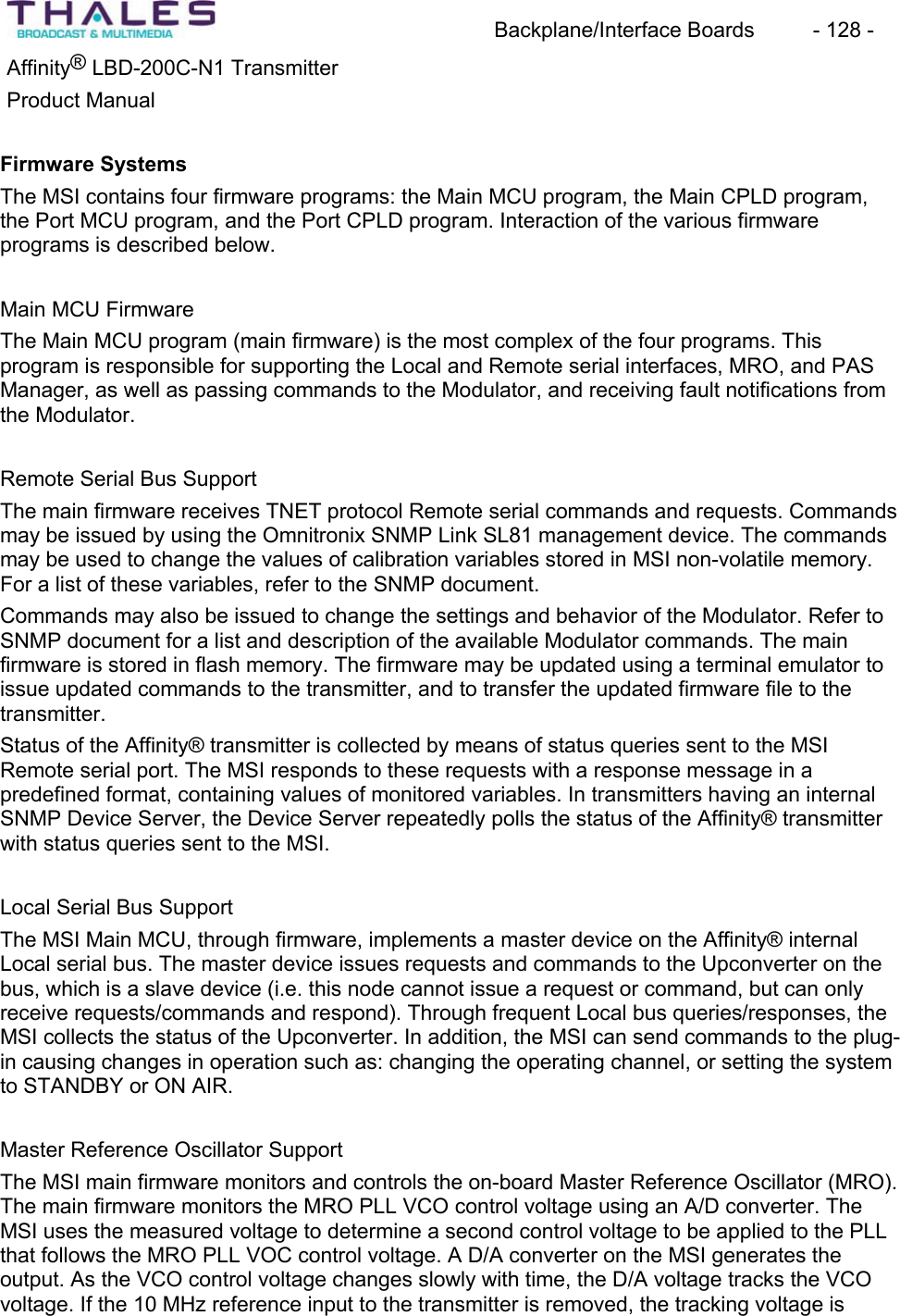 Backplane/Interface Boards  - 128 - Affinity&reg; LBD-200C-N1 TransmitterProduct ManualFirmware SystemsThe MSI contains four firmware programs: the Main MCU program, the Main CPLD program,the Port MCU program, and the Port CPLD program. Interaction of the various firmwareprograms is described below.Main MCU FirmwareThe Main MCU program (main firmware) is the most complex of the four programs. This program is responsible for supporting the Local and Remote serial interfaces, MRO, and PAS Manager, as well as passing commands to the Modulator, and receiving fault notifications fromthe Modulator.Remote Serial Bus Support The main firmware receives TNET protocol Remote serial commands and requests. Commandsmay be issued by using the Omnitronix SNMP Link SL81 management device. The commandsmay be used to change the values of calibration variables stored in MSI non-volatile memory.For a list of these variables, refer to the SNMP document.Commands may also be issued to change the settings and behavior of the Modulator. Refer to SNMP document for a list and description of the available Modulator commands. The mainfirmware is stored in flash memory. The firmware may be updated using a terminal emulator to issue updated commands to the transmitter, and to transfer the updated firmware file to the transmitter.Status of the Affinity&reg; transmitter is collected by means of status queries sent to the MSIRemote serial port. The MSI responds to these requests with a response message in apredefined format, containing values of monitored variables. In transmitters having an internal SNMP Device Server, the Device Server repeatedly polls the status of the Affinity&reg; transmitterwith status queries sent to the MSI.Local Serial Bus Support The MSI Main MCU, through firmware, implements a master device on the Affinity&reg; internal Local serial bus. The master device issues requests and commands to the Upconverter on the bus, which is a slave device (i.e. this node cannot issue a request or command, but can only receive requests/commands and respond). Through frequent Local bus queries/responses, the MSI collects the status of the Upconverter. In addition, the MSI can send commands to the plug-in causing changes in operation such as: changing the operating channel, or setting the systemto STANDBY or ON AIR.Master Reference Oscillator Support The MSI main firmware monitors and controls the on-board Master Reference Oscillator (MRO).The main firmware monitors the MRO PLL VCO control voltage using an A/D converter. The MSI uses the measured voltage to determine a second control voltage to be applied to the PLL that follows the MRO PLL VOC control voltage. A D/A converter on the MSI generates the output. As the VCO control voltage changes slowly with time, the D/A voltage tracks the VCO voltage. If the 10 MHz reference input to the transmitter is removed, the tracking voltage is 