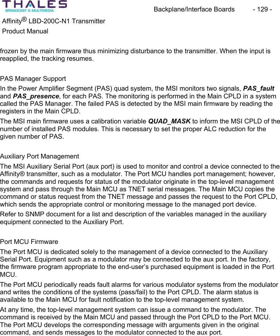 Backplane/Interface Boards  - 129 - Affinity&reg; LBD-200C-N1 TransmitterProduct Manualfrozen by the main firmware thus minimizing disturbance to the transmitter. When the input is reapplied, the tracking resumes.PAS Manager Support In the Power Amplifier Segment (PAS) quad system, the MSI monitors two signals, PAS_faultand PAS_presence, for each PAS. The monitoring is performed in the Main CPLD in a system called the PAS Manager. The failed PAS is detected by the MSI main firmware by reading the registers in the Main CPLD. The MSI main firmware uses a calibration variable QUAD_MASK to inform the MSI CPLD of the number of installed PAS modules. This is necessary to set the proper ALC reduction for the given number of PAS. Auxiliary Port ManagementThe MSI Auxiliary Serial Port (aux port) is used to monitor and control a device connected to the Affinity&reg; transmitter, such as a modulator. The Port MCU handles port management; however, the commands and requests for status of the modulator originate in the top-level managementsystem and pass through the Main MCU as TNET serial messages. The Main MCU copies the command or status request from the TNET message and passes the request to the Port CPLD, which sends the appropriate control or monitoring message to the managed port device. Refer to SNMP document for a list and description of the variables managed in the auxiliaryequipment connected to the Auxiliary Port. Port MCU FirmwareThe Port MCU is dedicated solely to the management of a device connected to the AuxiliarySerial Port. Equipment such as a modulator may be connected to the aux port. In the factory, the firmware program appropriate to the end-user&rsquo;s purchased equipment is loaded in the Port MCU.The Port MCU periodically reads fault alarms for various modulator systems from the modulatorand writes the conditions of the systems (pass/fail) to the Port CPLD. The alarm status is available to the Main MCU for fault notification to the top-level management system.At any time, the top-level management system can issue a command to the modulator. The command is received by the Main MCU and passed through the Port CPLD to the Port MCU.The Port MCU develops the corresponding message with arguments given in the original command, and sends messages to the modulator connected to the aux port. 