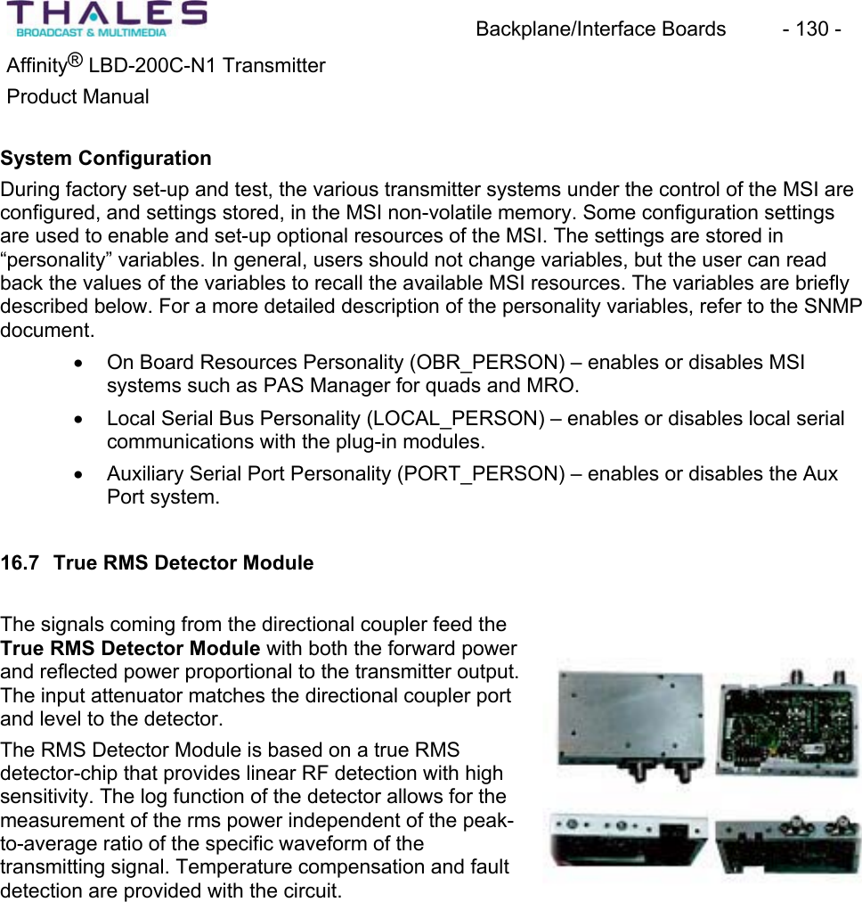 Backplane/Interface Boards  - 130 - Affinity&reg; LBD-200C-N1 TransmitterProduct ManualSystem ConfigurationDuring factory set-up and test, the various transmitter systems under the control of the MSI are configured, and settings stored, in the MSI non-volatile memory. Some configuration settingsare used to enable and set-up optional resources of the MSI. The settings are stored in&ldquo;personality&rdquo; variables. In general, users should not change variables, but the user can read back the values of the variables to recall the available MSI resources. The variables are briefly described below. For a more detailed description of the personality variables, refer to the SNMPdocument.x On Board Resources Personality (OBR_PERSON) &ndash; enables or disables MSIsystems such as PAS Manager for quads and MRO. x Local Serial Bus Personality (LOCAL_PERSON) &ndash; enables or disables local serialcommunications with the plug-in modules.x Auxiliary Serial Port Personality (PORT_PERSON) &ndash; enables or disables the Aux Port system.16.7 True RMS Detector ModuleThe signals coming from the directional coupler feed the True RMS Detector Module with both the forward power and reflected power proportional to the transmitter output. The input attenuator matches the directional coupler port and level to the detector.The RMS Detector Module is based on a true RMSdetector-chip that provides linear RF detection with high sensitivity. The log function of the detector allows for the measurement of the rms power independent of the peak-to-average ratio of the specific waveform of the transmitting signal. Temperature compensation and fault detection are provided with the circuit. 