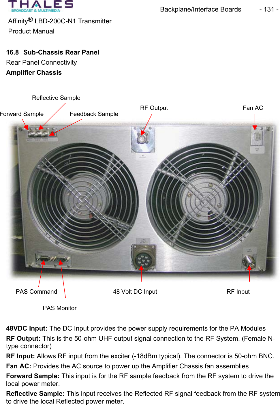 Backplane/Interface Boards  - 131 - &reg;Affinity  LBD-200C-N1 TransmitterProduct Manual16.8 Sub-Chassis Rear PanelRear Panel Connectivity Amplifier ChassisReflective SampleFan ACRF OutputForward Sample Feedback SamplePAS Monitor PAS Command  48 Volt DC Input RF Input 48VDC Input: The DC Input provides the power supply requirements for the PA ModulesRF Output: This is the 50-ohm UHF output signal connection to the RF System. (Female N-type connector) RF Input: Allows RF input from the exciter (-18dBm typical). The connector is 50-ohm BNC. Fan AC: Provides the AC source to power up the Amplifier Chassis fan assembliesForward Sample: This input is for the RF sample feedback from the RF system to drive the local power meter.Reflective Sample: This input receives the Reflected RF signal feedback from the RF systemto drive the local Reflected power meter. 