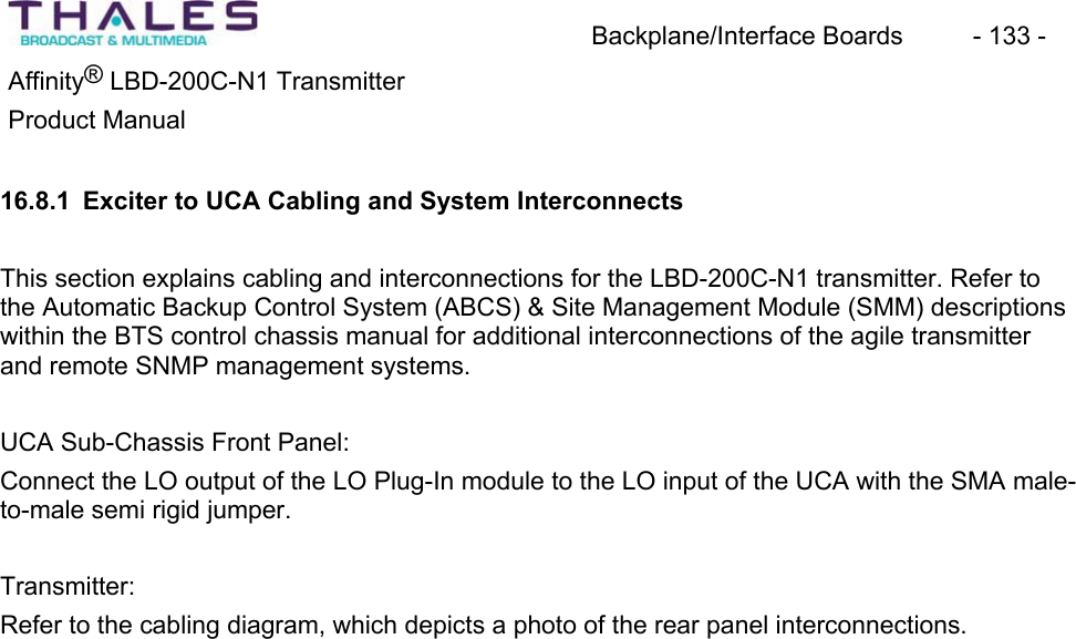 Backplane/Interface Boards  - 133 - &reg;Affinity  LBD-200C-N1 TransmitterProduct Manual16.8.1 Exciter to UCA Cabling and System Interconnects This section explains cabling and interconnections for the LBD-200C-N1 transmitter. Refer to the Automatic Backup Control System (ABCS) &amp; Site Management Module (SMM) descriptionswithin the BTS control chassis manual for additional interconnections of the agile transmitterand remote SNMP management systems.UCA Sub-Chassis Front Panel: Connect the LO output of the LO Plug-In module to the LO input of the UCA with the SMA male-to-male semi rigid jumper.Transmitter:Refer to the cabling diagram, which depicts a photo of the rear panel interconnections.