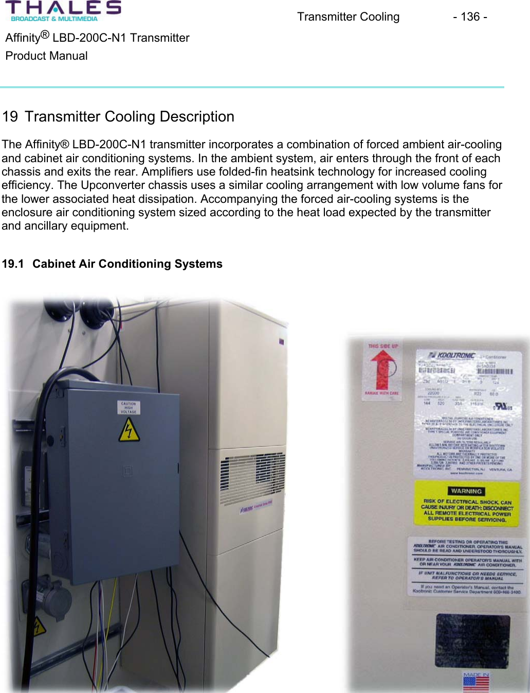 Transmitter Cooling  - 136 - &reg;Affinity  LBD-200C-N1 TransmitterProduct Manual19 Transmitter Cooling DescriptionThe Affinity&reg; LBD-200C-N1 transmitter incorporates a combination of forced ambient air-cooling and cabinet air conditioning systems. In the ambient system, air enters through the front of each chassis and exits the rear. Amplifiers use folded-fin heatsink technology for increased cooling efficiency. The Upconverter chassis uses a similar cooling arrangement with low volume fans for the lower associated heat dissipation. Accompanying the forced air-cooling systems is the enclosure air conditioning system sized according to the heat load expected by the transmitterand ancillary equipment.19.1 Cabinet Air Conditioning Systems