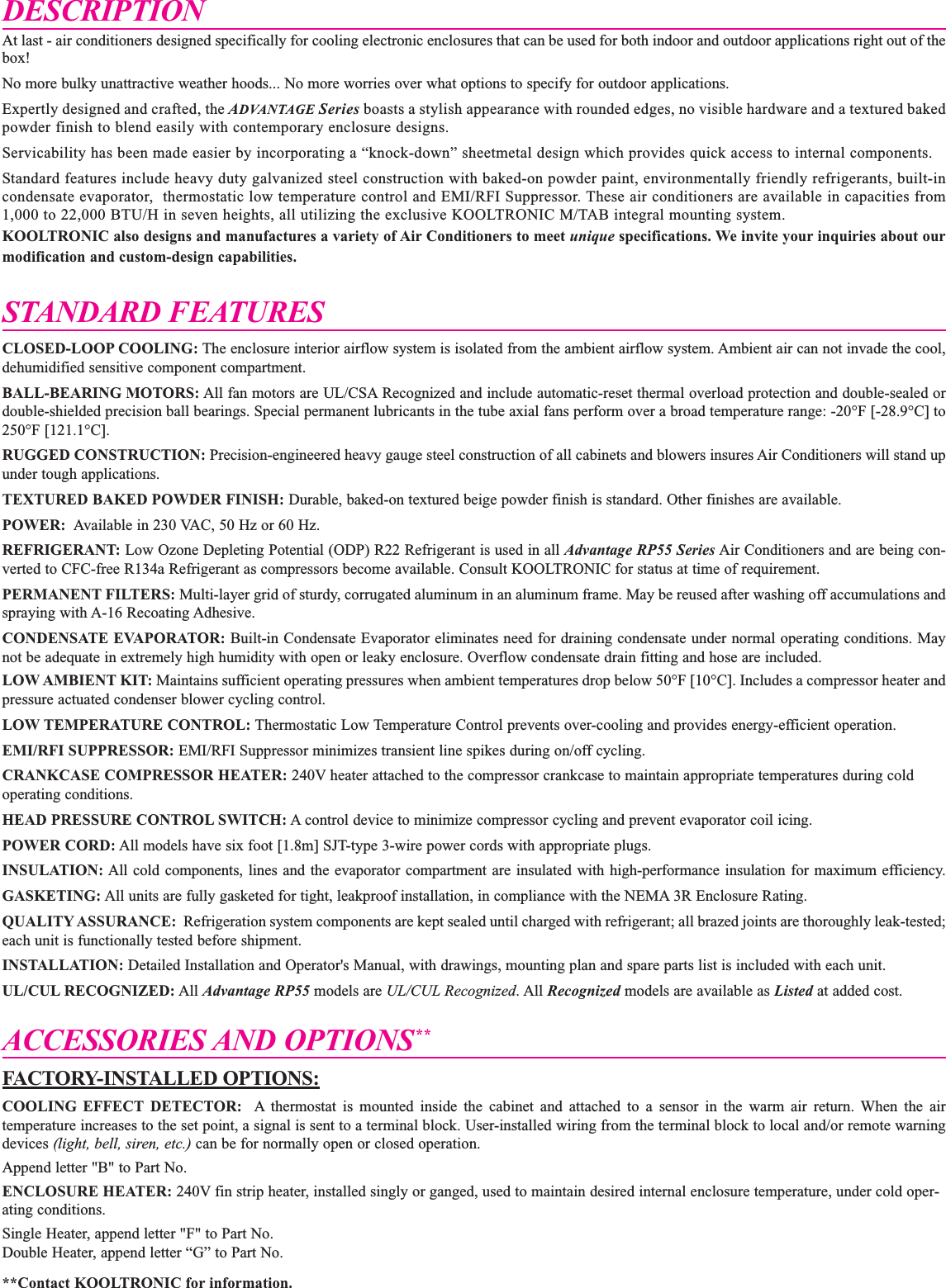 DESCRIPTIONAt last - air conditioners designed specifically for cooling electronic enclosures that can be used for both indoor and outdoor applications right out of thebox!No more bulky unattractive weather hoods... No more worries over what options to specify for outdoor applications.Expertly designed and crafted, the ADVANTAGE Series boasts a stylish appearance with rounded edges, no visible hardware and a textured bakedpowder finish to blend easily with contemporary enclosure designs.Servicability has been made easier by incorporating a &ldquo;knock-down&rdquo; sheetmetal design which provides quick access to internal components.Standard features include heavy duty galvanized steel construction with baked-on powder paint, environmentally friendly refrigerants, built-incondensate evaporator,  thermostatic low temperature control and EMI/RFI Suppressor. These air conditioners are available in capacities from1,000 to 22,000 BTU/H in seven heights, all utilizing the exclusive KOOLTRONIC M/TAB integral mounting system.KOOLTRONIC also designs and manufactures a variety of Air Conditioners to meet unique specifications. We invite your inquiries about ourmodification and custom-design capabilities.STANDARD FEATURESCLOSED-LOOP COOLING: The enclosure interior airflow system is isolated from the ambient airflow system. Ambient air can not invade the cool,dehumidified sensitive component compartment. BALL-BEARING MOTORS: All fan motors are UL/CSA Recognized and include automatic-reset thermal overload protection and double-sealed ordouble-shielded precision ball bearings. Special permanent lubricants in the tube axial fans perform over a broad temperature range: -20&deg;F [-28.9&deg;C] to250&deg;F [121.1&deg;C].RUGGED CONSTRUCTION: Precision-engineered heavy gauge steel construction of all cabinets and blowers insures Air Conditioners will stand upunder tough applications.TEXTURED BAKED POWDER FINISH: Durable, baked-on textured beige powder finish is standard. Other finishes are available.POWER: Available in 230 VAC, 50 Hz or 60 Hz. REFRIGERANT: Low Ozone Depleting Potential (ODP) R22 Refrigerant is used in all Advantage RP55 Series Air Conditioners and are being con-verted to CFC-free R134a Refrigerant as compressors become available. Consult KOOLTRONIC for status at time of requirement. PERMANENT FILTERS: Multi-layer grid of sturdy, corrugated aluminum in an aluminum frame. May be reused after washing off accumulations andspraying with A-16 Recoating Adhesive.CONDENSATE EVAPORATOR: Built-in Condensate Evaporator eliminates need for draining condensate under normal operating conditions. Maynot be adequate in extremely high humidity with open or leaky enclosure. Overflow condensate drain fitting and hose are included.LOW AMBIENT KIT: Maintains sufficient operating pressures when ambient temperatures drop below 50&deg;F [10&deg;C]. Includes a compressor heater andpressure actuated condenser blower cycling control.LOW TEMPERATURE CONTROL: Thermostatic Low Temperature Control prevents over-cooling and provides energy-efficient operation. EMI/RFI SUPPRESSOR: EMI/RFI Suppressor minimizes transient line spikes during on/off cycling.CRANKCASE COMPRESSOR HEATER: 240V heater attached to the compressor crankcase to maintain appropriate temperatures during coldoperating conditions.HEAD PRESSURE CONTROL SWITCH: A control device to minimize compressor cycling and prevent evaporator coil icing.POWER CORD: All models have six foot [1.8m] SJT-type 3-wire power cords with appropriate plugs.INSULATION: All cold components, lines and the evaporator compartment are insulated with high-performance insulation for maximum efficiency.GASKETING: All units are fully gasketed for tight, leakproof installation, in compliance with the NEMA 3R Enclosure Rating.QUALITY ASSURANCE: Refrigeration system components are kept sealed until charged with refrigerant; all brazed joints are thoroughly leak-tested;each unit is functionally tested before shipment. INSTALLATION: Detailed Installation and Operator's Manual, with drawings, mounting plan and spare parts list is included with each unit.UL/CUL RECOGNIZED: All Advantage RP55 models are UL/CUL Recognized. All Recognized models are available as Listed at added cost.ACCESSORIES AND OPTIONS**FACTORY-INSTALLED OPTIONS:COOLING EFFECT DETECTOR: A thermostat is mounted inside the cabinet and attached to a sensor in the warm air return. When the airtemperature increases to the set point, a signal is sent to a terminal block. User-installed wiring from the terminal block to local and/or remote warningdevices (light, bell, siren, etc.) can be for normally open or closed operation.Append letter "B" to Part No.ENCLOSURE HEATER: 240V fin strip heater, installed singly or ganged, used to maintain desired internal enclosure temperature, under cold oper-ating conditions.Single Heater, append letter "F" to Part No.Double Heater, append letter &ldquo;G&rdquo; to Part No.**Contact KOOLTRONIC for information. 