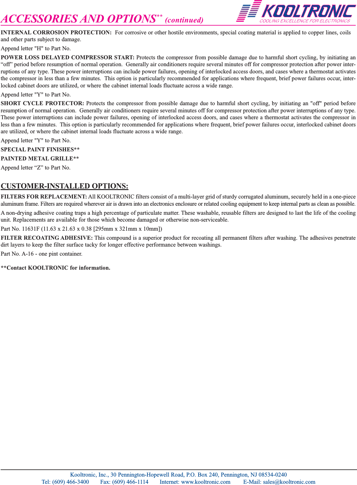 ACCESSORIES AND OPTIONS** (continued)INTERNAL CORROSION PROTECTION: For corrosive or other hostile environments, special coating material is applied to copper lines, coilsand other parts subject to damage.Append letter "H" to Part No.POWER LOSS DELAYED COMPRESSOR START: Protects the compressor from possible damage due to harmful short cycling, by initiating an&ldquo;off&rdquo; period before resumption of normal operation.  Generally air conditioners require several minutes off for compressor protection after power inter-ruptions of any type. These power interruptions can include power failures, opening of interlocked access doors, and cases where a thermostat activatesthe compressor in less than a few minutes.  This option is particularly recommended for applications where frequent, brief power failures occur, inter-locked cabinet doors are utilized, or where the cabinet internal loads fluctuate across a wide range.Append letter "Y" to Part No.SHORT CYCLE PROTECTOR: Protects the compressor from possible damage due to harmful short cycling, by initiating an "off" period beforeresumption of normal operation.  Generally air conditioners require several minutes off for compressor protection after power interruptions of any type.These power interruptions can include power failures, opening of interlocked access doors, and cases where a thermostat activates the compressor inless than a few minutes.  This option is particularly recommended for applications where frequent, brief power failures occur, interlocked cabinet doorsare utilized, or where the cabinet internal loads fluctuate across a wide range.Append letter "Y" to Part No.SPECIAL PAINT FINISHES**PAINTED METAL GRILLE** Append letter &ldquo;Z&rdquo; to Part No.CUSTOMER-INSTALLED OPTIONS:FILTERS FOR REPLACEMENT: All KOOLTRONIC filters consist of a multi-layer grid of sturdy corrugated aluminum, securely held in a one-piecealuminum frame. Filters are required wherever air is drawn into an electronics enclosure or related cooling equipment to keep internal parts as clean as possible. A non-drying adhesive coating traps a high percentage of particulate matter. These washable, reusable filters are designed to last the life of the coolingunit. Replacements are available for those which become damaged or otherwise non-serviceable.Part No. 11631F (11.63 x 21.63 x 0.38 [295mm x 321mm x 10mm])FILTER RECOATING ADHESIVE: This compound is a superior product for recoating all permanent filters after washing. The adhesives penetratedirt layers to keep the filter surface tacky for longer effective performance between washings.  Part No. A-16 - one pint container.**Contact KOOLTRONIC for information. Kooltronic, Inc., 30 Pennington-Hopewell Road, P.O. Box 240, Pennington, NJ 08534-0240Tel: (609) 466-3400       Fax: (609) 466-1114       Internet: www.kooltronic.com        E-Mail: sales@kooltronic.com
