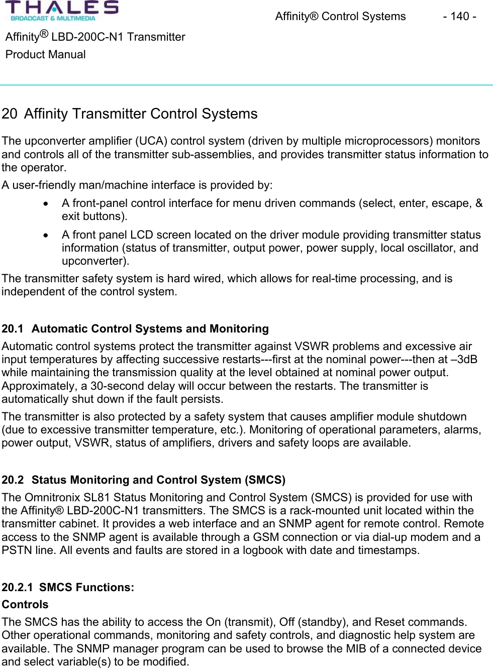 Affinity&reg; Control Systems  - 140 - &reg;Affinity  LBD-200C-N1 TransmitterProduct Manual20 Affinity Transmitter Control Systems The upconverter amplifier (UCA) control system (driven by multiple microprocessors) monitorsand controls all of the transmitter sub-assemblies, and provides transmitter status information to the operator.A user-friendly man/machine interface is provided by: x A front-panel control interface for menu driven commands (select, enter, escape, &amp; exit buttons). x A front panel LCD screen located on the driver module providing transmitter status information (status of transmitter, output power, power supply, local oscillator, and upconverter).The transmitter safety system is hard wired, which allows for real-time processing, and is independent of the control system.20.1 Automatic Control Systems and MonitoringAutomatic control systems protect the transmitter against VSWR problems and excessive air input temperatures by affecting successive restarts---first at the nominal power---then at &ndash;3dB while maintaining the transmission quality at the level obtained at nominal power output. Approximately, a 30-second delay will occur between the restarts. The transmitter is automatically shut down if the fault persists.The transmitter is also protected by a safety system that causes amplifier module shutdown (due to excessive transmitter temperature, etc.). Monitoring of operational parameters, alarms,power output, VSWR, status of amplifiers, drivers and safety loops are available.20.2 Status Monitoring and Control System (SMCS) The Omnitronix SL81 Status Monitoring and Control System (SMCS) is provided for use with the Affinity&reg; LBD-200C-N1 transmitters. The SMCS is a rack-mounted unit located within the transmitter cabinet. It provides a web interface and an SNMP agent for remote control. Remoteaccess to the SNMP agent is available through a GSM connection or via dial-up modem and a PSTN line. All events and faults are stored in a logbook with date and timestamps.20.2.1 SMCS Functions:ControlsThe SMCS has the ability to access the On (transmit), Off (standby), and Reset commands.Other operational commands, monitoring and safety controls, and diagnostic help system are available. The SNMP manager program can be used to browse the MIB of a connected device and select variable(s) to be modified.