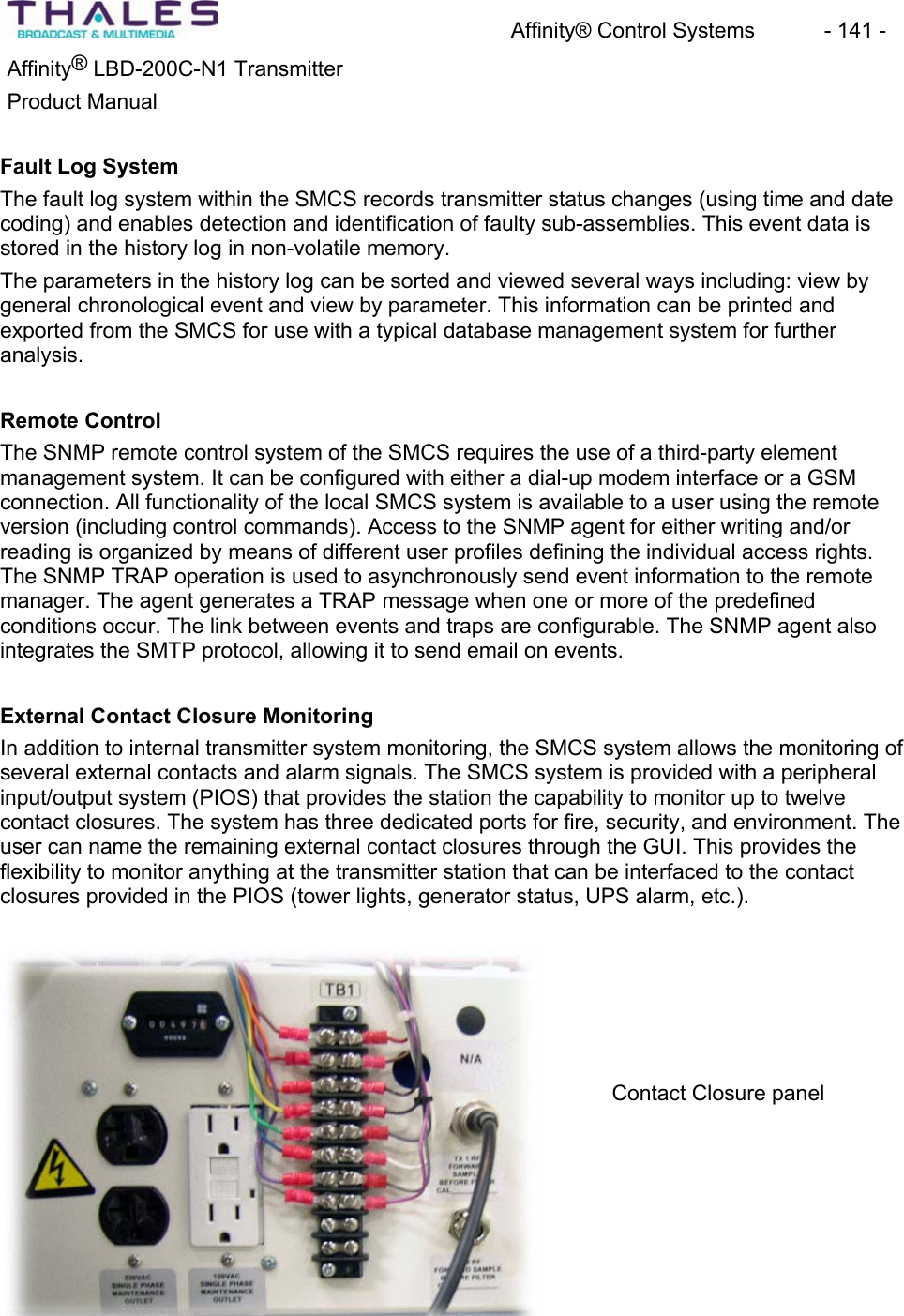 Affinity&reg; Control Systems  - 141 - Affinity&reg; LBD-200C-N1 TransmitterProduct ManualFault Log SystemThe fault log system within the SMCS records transmitter status changes (using time and date coding) and enables detection and identification of faulty sub-assemblies. This event data is stored in the history log in non-volatile memory.The parameters in the history log can be sorted and viewed several ways including: view by general chronological event and view by parameter. This information can be printed andexported from the SMCS for use with a typical database management system for furtheranalysis.Remote ControlThe SNMP remote control system of the SMCS requires the use of a third-party element management system. It can be configured with either a dial-up modem interface or a GSMconnection. All functionality of the local SMCS system is available to a user using the remoteversion (including control commands). Access to the SNMP agent for either writing and/or reading is organized by means of different user profiles defining the individual access rights. The SNMP TRAP operation is used to asynchronously send event information to the remotemanager. The agent generates a TRAP message when one or more of the predefinedconditions occur. The link between events and traps are configurable. The SNMP agent also integrates the SMTP protocol, allowing it to send email on events. External Contact Closure MonitoringIn addition to internal transmitter system monitoring, the SMCS system allows the monitoring of several external contacts and alarm signals. The SMCS system is provided with a peripheral input/output system (PIOS) that provides the station the capability to monitor up to twelvecontact closures. The system has three dedicated ports for fire, security, and environment. The user can name the remaining external contact closures through the GUI. This provides the flexibility to monitor anything at the transmitter station that can be interfaced to the contactclosures provided in the PIOS (tower lights, generator status, UPS alarm, etc.).Contact Closure panel 
