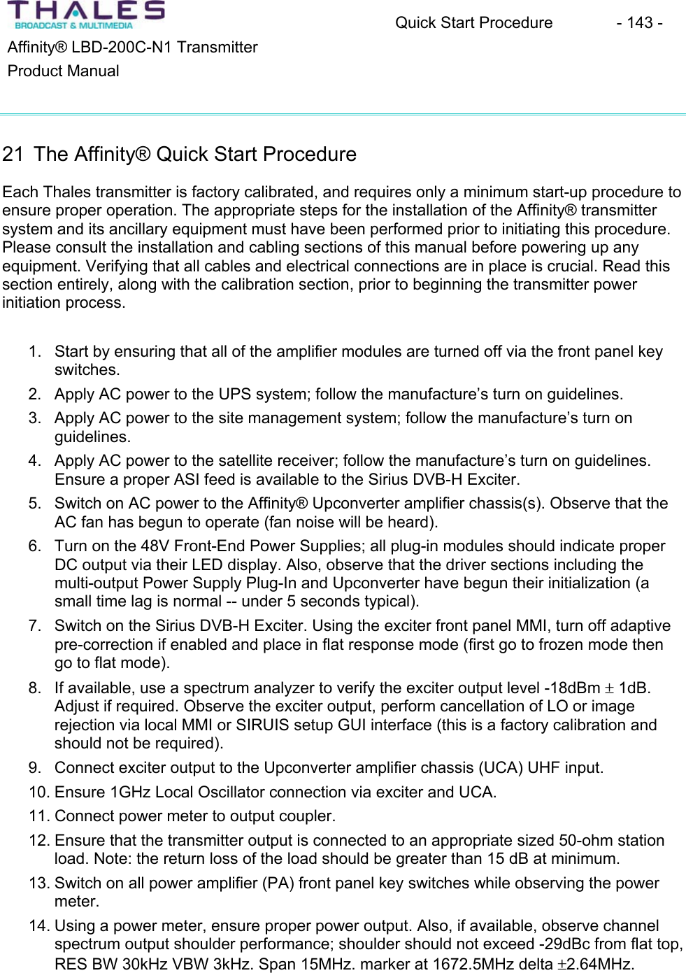 Quick Start Procedure  - 143 - Affinity&reg; LBD-200C-N1 TransmitterProduct Manual21 The Affinity&reg; Quick Start Procedure Each Thales transmitter is factory calibrated, and requires only a minimum start-up procedure to ensure proper operation. The appropriate steps for the installation of the Affinity&reg; transmittersystem and its ancillary equipment must have been performed prior to initiating this procedure.Please consult the installation and cabling sections of this manual before powering up any equipment. Verifying that all cables and electrical connections are in place is crucial. Read this section entirely, along with the calibration section, prior to beginning the transmitter power initiation process.1. Start by ensuring that all of the amplifier modules are turned off via the front panel keyswitches.2. Apply AC power to the UPS system; follow the manufacture&rsquo;s turn on guidelines.3. Apply AC power to the site management system; follow the manufacture&rsquo;s turn on guidelines.4. Apply AC power to the satellite receiver; follow the manufacture&rsquo;s turn on guidelines. Ensure a proper ASI feed is available to the Sirius DVB-H Exciter. 5. Switch on AC power to the Affinity&reg; Upconverter amplifier chassis(s). Observe that the AC fan has begun to operate (fan noise will be heard).6. Turn on the 48V Front-End Power Supplies; all plug-in modules should indicate properDC output via their LED display. Also, observe that the driver sections including the multi-output Power Supply Plug-In and Upconverter have begun their initialization (asmall time lag is normal -- under 5 seconds typical).7. Switch on the Sirius DVB-H Exciter. Using the exciter front panel MMI, turn off adaptive pre-correction if enabled and place in flat response mode (first go to frozen mode then go to flat mode).8. If available, use a spectrum analyzer to verify the exciter output level -18dBm r 1dB. Adjust if required. Observe the exciter output, perform cancellation of LO or imagerejection via local MMI or SIRUIS setup GUI interface (this is a factory calibration and should not be required). 9. Connect exciter output to the Upconverter amplifier chassis (UCA) UHF input.10. Ensure 1GHz Local Oscillator connection via exciter and UCA. 11. Connect power meter to output coupler.12. Ensure that the transmitter output is connected to an appropriate sized 50-ohm station load. Note: the return loss of the load should be greater than 15 dB at minimum.13. Switch on all power amplifier (PA) front panel key switches while observing the power meter.14. Using a power meter, ensure proper power output. Also, if available, observe channel spectrum output shoulder performance; shoulder should not exceed -29dBc from flat top, RES BW 30kHz VBW 3kHz. Span 15MHz. marker at 1672.5MHz delta r2.64MHz.