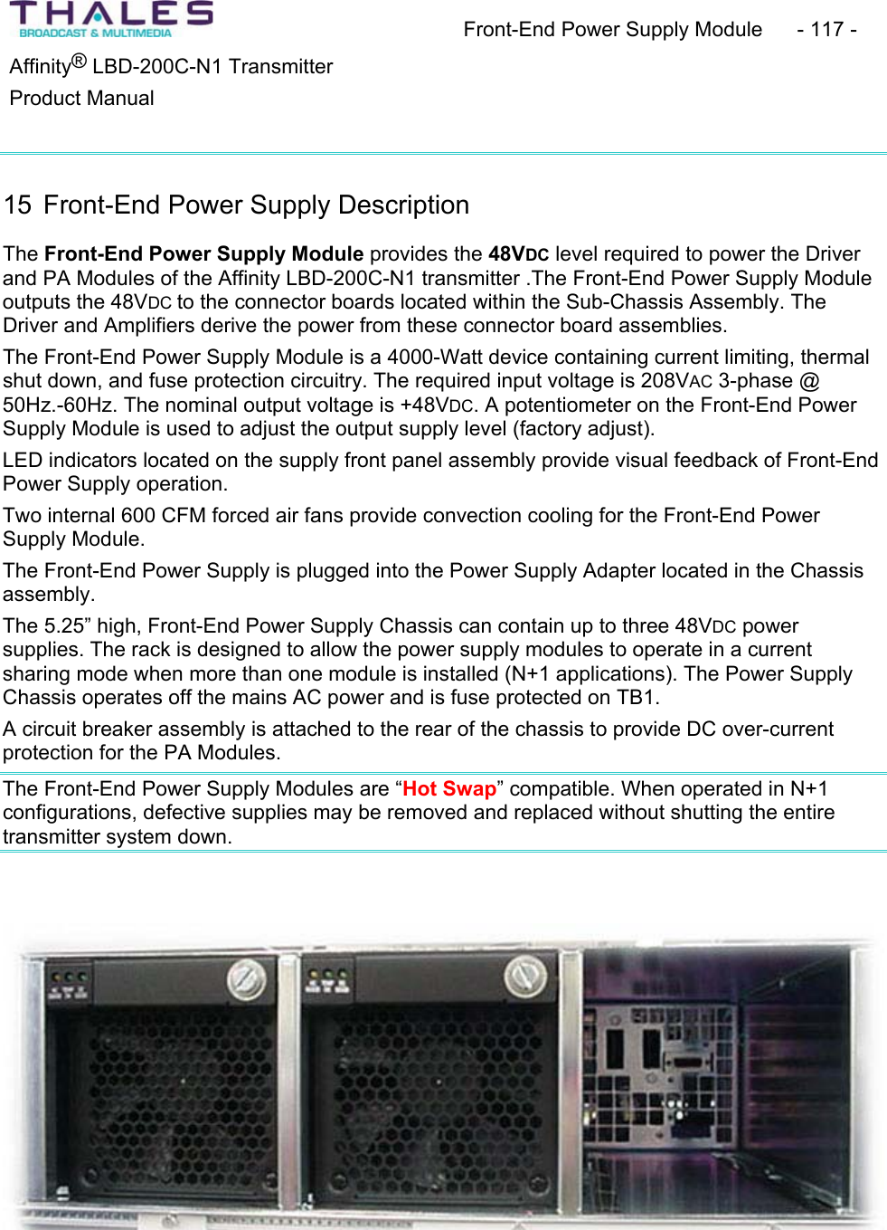 Front-End Power Supply Module  - 117 - &reg;Affinity  LBD-200C-N1 TransmitterProduct Manual 15 Front-End Power Supply DescriptionThe Front-End Power Supply Module provides the 48VDC level required to power the Driver and PA Modules of the Affinity LBD-200C-N1 transmitter .The Front-End Power Supply Module outputs the 48VDC to the connector boards located within the Sub-Chassis Assembly. The Driver and Amplifiers derive the power from these connector board assemblies.The Front-End Power Supply Module is a 4000-Watt device containing current limiting, thermal shut down, and fuse protection circuitry. The required input voltage is 208VAC 3-phase @ 50Hz.-60Hz. The nominal output voltage is +48VDC. A potentiometer on the Front-End Power Supply Module is used to adjust the output supply level (factory adjust). LED indicators located on the supply front panel assembly provide visual feedback of Front-End Power Supply operation. Two internal 600 CFM forced air fans provide convection cooling for the Front-End Power Supply Module.The Front-End Power Supply is plugged into the Power Supply Adapter located in the Chassisassembly.The 5.25&rdquo; high, Front-End Power Supply Chassis can contain up to three 48VDC powersupplies. The rack is designed to allow the power supply modules to operate in a currentsharing mode when more than one module is installed (N+1 applications). The Power Supply Chassis operates off the mains AC power and is fuse protected on TB1. A circuit breaker assembly is attached to the rear of the chassis to provide DC over-current protection for the PA Modules.The Front-End Power Supply Modules are &ldquo;Hot Swap&rdquo; compatible. When operated in N+1 configurations, defective supplies may be removed and replaced without shutting the entire transmitter system down.