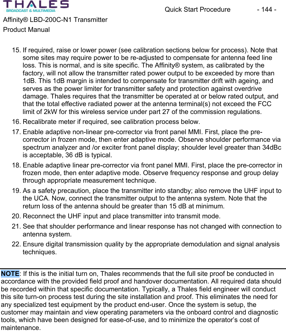 Quick Start Procedure  - 144 - Affinity&reg; LBD-200C-N1 TransmitterProduct Manual15. If required, raise or lower power (see calibration sections below for process). Note thatsome sites may require power to be re-adjusted to compensate for antenna feed line loss. This is normal, and is site specific. The Affinity&reg; system, as calibrated by the factory, will not allow the transmitter rated power output to be exceeded by more than 1dB. This 1dB margin is intended to compensate for transmitter drift with ageing, and serves as the power limiter for transmitter safety and protection against overdrivedamage. Thales requires that the transmitter be operated at or below rated output, andthat the total effective radiated power at the antenna terminal(s) not exceed the FCC limit of 2kW for this wireless service under part 27 of the commission regulations.16. Recalibrate meter if required, see calibration process below.17. Enable adaptive non-linear pre-corrector via front panel MMI. First, place the pre-corrector in frozen mode, then enter adaptive mode. Observe shoulder performance viaspectrum analyzer and /or exciter front panel display; shoulder level greater than 34dBcis acceptable, 36 dB is typical. 18. Enable adaptive linear pre-corrector via front panel MMI. First, place the pre-corrector in frozen mode, then enter adaptive mode. Observe frequency response and group delaythrough appropriate measurement technique. 19. As a safety precaution, place the transmitter into standby; also remove the UHF input to the UCA. Now, connect the transmitter output to the antenna system. Note that the return loss of the antenna should be greater than 15 dB at minimum.20. Reconnect the UHF input and place transmitter into transmit mode.21. See that shoulder performance and linear response has not changed with connection to antenna system.22. Ensure digital transmission quality by the appropriate demodulation and signal analysistechniques.NOTE: If this is the initial turn on, Thales recommends that the full site proof be conducted in accordance with the provided field proof and handover documentation. All required data should be recorded within that specific documentation. Typically, a Thales field engineer will conductthis site turn-on process test during the site installation and proof. This eliminates the need for any specialized test equipment by the product end-user. Once the system is setup, the customer may maintain and view operating parameters via the onboard control and diagnostictools, which have been designed for ease-of-use, and to minimize the operator&rsquo;s cost of maintenance.