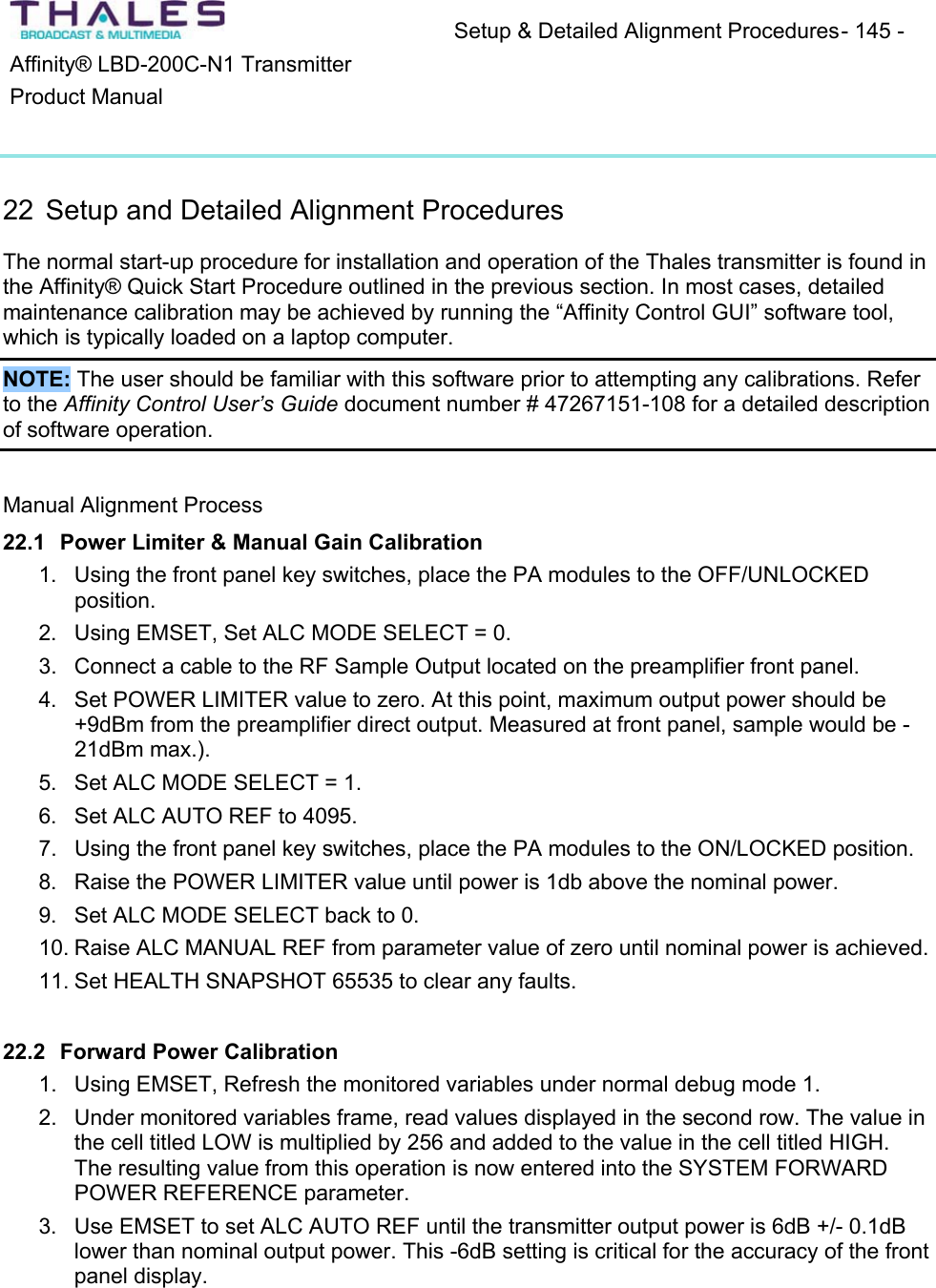 Setup &amp; Detailed Alignment Procedures - 145 - Affinity&reg; LBD-200C-N1 TransmitterProduct Manual22 Setup and Detailed Alignment Procedures The normal start-up procedure for installation and operation of the Thales transmitter is found in the Affinity&reg; Quick Start Procedure outlined in the previous section. In most cases, detailedmaintenance calibration may be achieved by running the &ldquo;Affinity Control GUI&rdquo; software tool, which is typically loaded on a laptop computer.NOTE: The user should be familiar with this software prior to attempting any calibrations. Refer to the Affinity Control User&rsquo;s Guide document number # 47267151-108 for a detailed descriptionof software operation.Manual Alignment Process 22.1 Power Limiter &amp; Manual Gain Calibration 1. Using the front panel key switches, place the PA modules to the OFF/UNLOCKED position.2. Using EMSET, Set ALC MODE SELECT = 0. 3. Connect a cable to the RF Sample Output located on the preamplifier front panel.4. Set POWER LIMITER value to zero. At this point, maximum output power should be +9dBm from the preamplifier direct output. Measured at front panel, sample would be -21dBm max.).5. Set ALC MODE SELECT = 1. 6. Set ALC AUTO REF to 4095.7. Using the front panel key switches, place the PA modules to the ON/LOCKED position. 8. Raise the POWER LIMITER value until power is 1db above the nominal power. 9. Set ALC MODE SELECT back to 0.10. Raise ALC MANUAL REF from parameter value of zero until nominal power is achieved. 11. Set HEALTH SNAPSHOT 65535 to clear any faults. 22.2 Forward Power Calibration1. Using EMSET, Refresh the monitored variables under normal debug mode 1. 2. Under monitored variables frame, read values displayed in the second row. The value in the cell titled LOW is multiplied by 256 and added to the value in the cell titled HIGH. The resulting value from this operation is now entered into the SYSTEM FORWARD POWER REFERENCE parameter.3. Use EMSET to set ALC AUTO REF until the transmitter output power is 6dB +/- 0.1dB lower than nominal output power. This -6dB setting is critical for the accuracy of the front panel display.