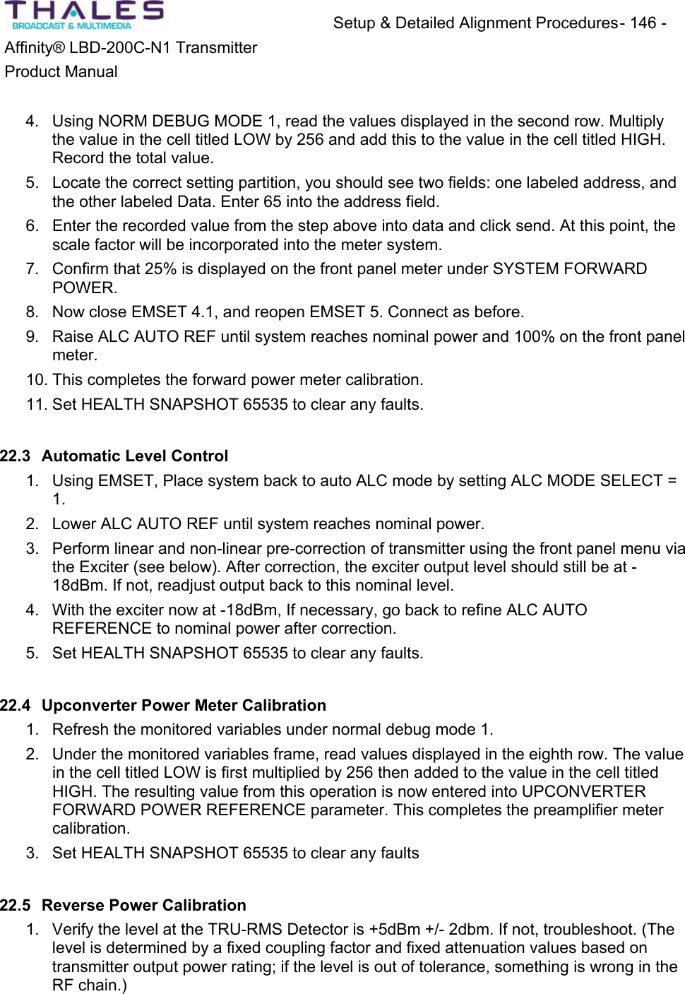 Setup &amp; Detailed Alignment Procedures - 146 - Affinity&reg; LBD-200C-N1 TransmitterProduct Manual4. Using NORM DEBUG MODE 1, read the values displayed in the second row. Multiplythe value in the cell titled LOW by 256 and add this to the value in the cell titled HIGH. Record the total value.5. Locate the correct setting partition, you should see two fields: one labeled address, andthe other labeled Data. Enter 65 into the address field. 6. Enter the recorded value from the step above into data and click send. At this point, thescale factor will be incorporated into the meter system.7. Confirm that 25% is displayed on the front panel meter under SYSTEM FORWARDPOWER.8. Now close EMSET 4.1, and reopen EMSET 5. Connect as before.9. Raise ALC AUTO REF until system reaches nominal power and 100% on the front panelmeter.10. This completes the forward power meter calibration. 11. Set HEALTH SNAPSHOT 65535 to clear any faults. 22.3 Automatic Level Control 1. Using EMSET, Place system back to auto ALC mode by setting ALC MODE SELECT = 1.2. Lower ALC AUTO REF until system reaches nominal power. 3. Perform linear and non-linear pre-correction of transmitter using the front panel menu via the Exciter (see below). After correction, the exciter output level should still be at -18dBm. If not, readjust output back to this nominal level.4. With the exciter now at -18dBm, If necessary, go back to refine ALC AUTO REFERENCE to nominal power after correction. 5. Set HEALTH SNAPSHOT 65535 to clear any faults. 22.4 Upconverter Power Meter Calibration1. Refresh the monitored variables under normal debug mode 1. 2. Under the monitored variables frame, read values displayed in the eighth row. The value in the cell titled LOW is first multiplied by 256 then added to the value in the cell titled HIGH. The resulting value from this operation is now entered into UPCONVERTER FORWARD POWER REFERENCE parameter. This completes the preamplifier metercalibration.3. Set HEALTH SNAPSHOT 65535 to clear any faults 22.5 Reverse Power Calibration1. Verify the level at the TRU-RMS Detector is +5dBm +/- 2dbm. If not, troubleshoot. (Thelevel is determined by a fixed coupling factor and fixed attenuation values based on transmitter output power rating; if the level is out of tolerance, something is wrong in the RF chain.)