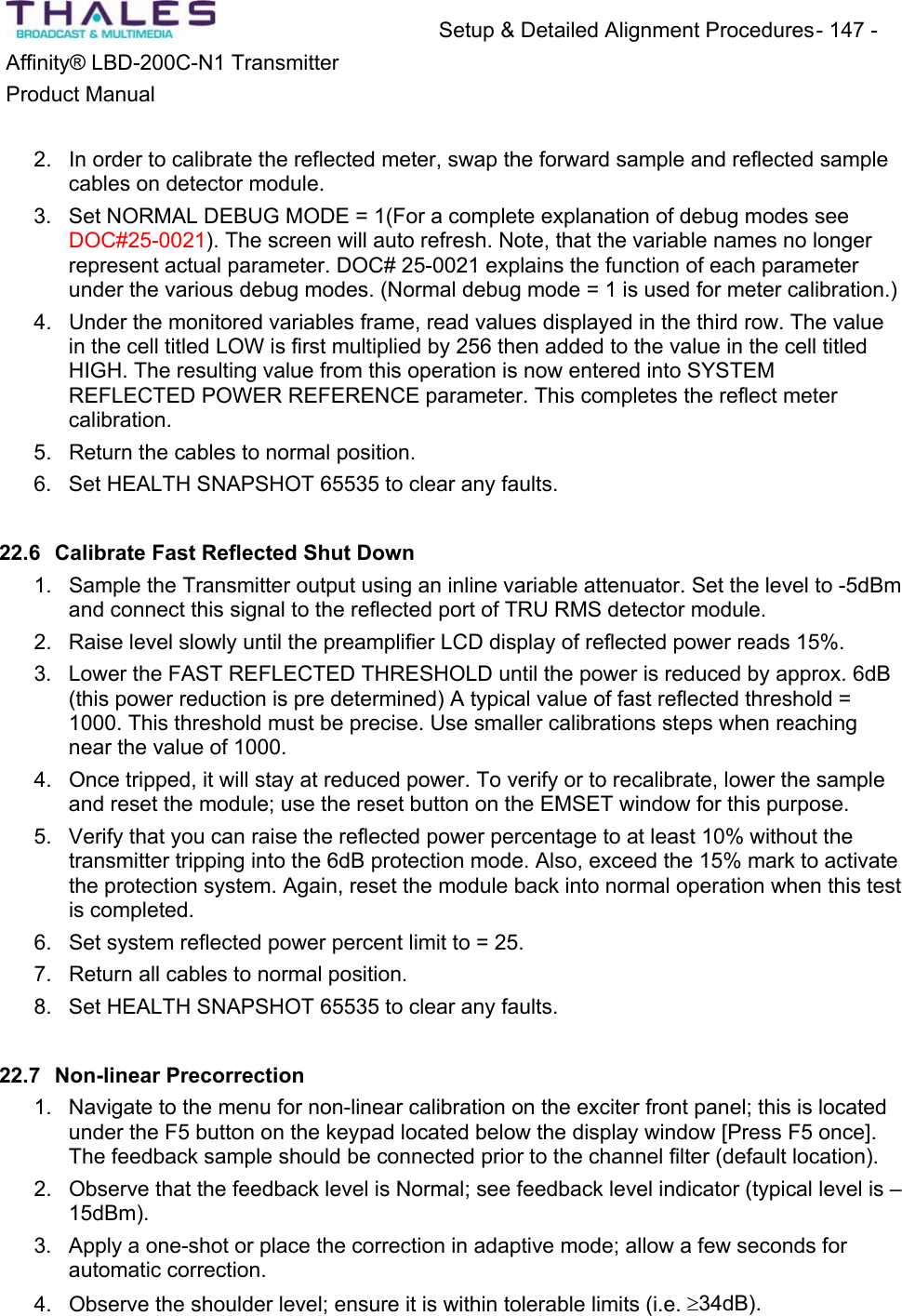 Setup &amp; Detailed Alignment Procedures - 147 - Affinity&reg; LBD-200C-N1 TransmitterProduct Manual2. In order to calibrate the reflected meter, swap the forward sample and reflected samplecables on detector module.3. Set NORMAL DEBUG MODE = 1(For a complete explanation of debug modes see DOC#25-0021). The screen will auto refresh. Note, that the variable names no longerrepresent actual parameter. DOC# 25-0021 explains the function of each parameterunder the various debug modes. (Normal debug mode = 1 is used for meter calibration.)4. Under the monitored variables frame, read values displayed in the third row. The value in the cell titled LOW is first multiplied by 256 then added to the value in the cell titled HIGH. The resulting value from this operation is now entered into SYSTEM REFLECTED POWER REFERENCE parameter. This completes the reflect metercalibration.5. Return the cables to normal position.6. Set HEALTH SNAPSHOT 65535 to clear any faults. 22.6 Calibrate Fast Reflected Shut Down1. Sample the Transmitter output using an inline variable attenuator. Set the level to -5dBmand connect this signal to the reflected port of TRU RMS detector module.2. Raise level slowly until the preamplifier LCD display of reflected power reads 15%. 3. Lower the FAST REFLECTED THRESHOLD until the power is reduced by approx. 6dB(this power reduction is pre determined) A typical value of fast reflected threshold = 1000. This threshold must be precise. Use smaller calibrations steps when reaching near the value of 1000. 4. Once tripped, it will stay at reduced power. To verify or to recalibrate, lower the sampleand reset the module; use the reset button on the EMSET window for this purpose.5. Verify that you can raise the reflected power percentage to at least 10% without the transmitter tripping into the 6dB protection mode. Also, exceed the 15% mark to activate the protection system. Again, reset the module back into normal operation when this testis completed.6. Set system reflected power percent limit to = 25. 7. Return all cables to normal position.8. Set HEALTH SNAPSHOT 65535 to clear any faults. 22.7 Non-linear Precorrection1. Navigate to the menu for non-linear calibration on the exciter front panel; this is locatedunder the F5 button on the keypad located below the display window [Press F5 once]. The feedback sample should be connected prior to the channel filter (default location). 2. Observe that the feedback level is Normal; see feedback level indicator (typical level is &ndash;15dBm).3. Apply a one-shot or place the correction in adaptive mode; allow a few seconds for automatic correction. 4. Observe the shoulder level; ensure it is within tolerable limits (i.e. t34dB).