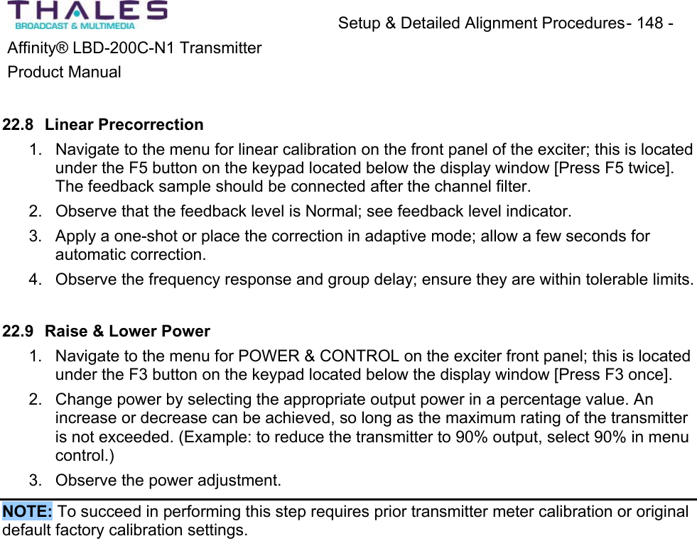 Setup &amp; Detailed Alignment Procedures - 148 - Affinity&reg; LBD-200C-N1 TransmitterProduct Manual22.8 Linear Precorrection1. Navigate to the menu for linear calibration on the front panel of the exciter; this is locatedunder the F5 button on the keypad located below the display window [Press F5 twice]. The feedback sample should be connected after the channel filter.2. Observe that the feedback level is Normal; see feedback level indicator.3. Apply a one-shot or place the correction in adaptive mode; allow a few seconds for automatic correction. 4. Observe the frequency response and group delay; ensure they are within tolerable limits.22.9 Raise &amp; Lower Power1. Navigate to the menu for POWER &amp; CONTROL on the exciter front panel; this is locatedunder the F3 button on the keypad located below the display window [Press F3 once].2. Change power by selecting the appropriate output power in a percentage value. An increase or decrease can be achieved, so long as the maximum rating of the transmitteris not exceeded. (Example: to reduce the transmitter to 90% output, select 90% in menucontrol.)3. Observe the power adjustment.NOTE: To succeed in performing this step requires prior transmitter meter calibration or original default factory calibration settings. 
