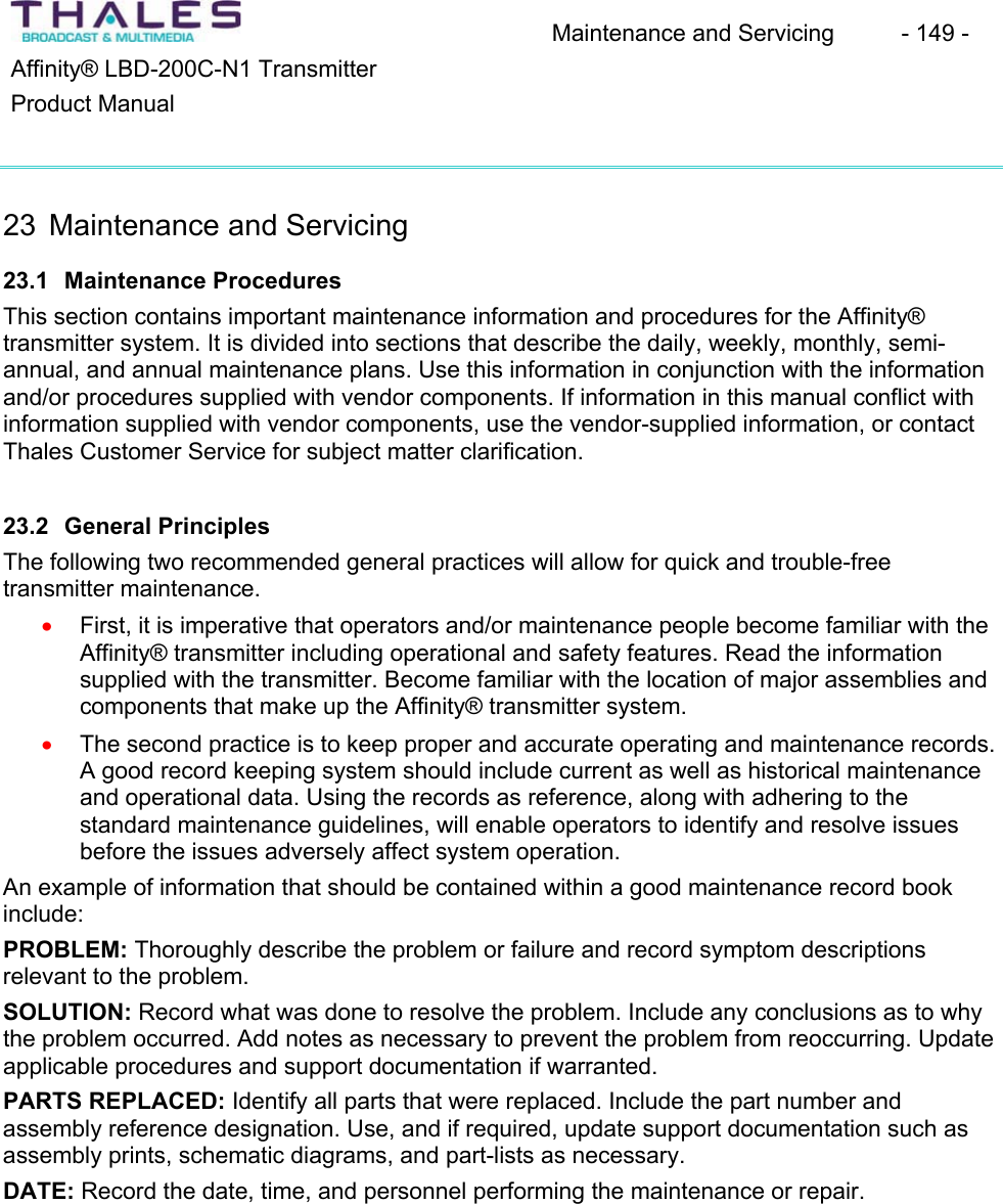 Maintenance and Servicing  - 149 - Affinity&reg; LBD-200C-N1 TransmitterProduct Manual23 Maintenance and Servicing23.1 Maintenance ProceduresThis section contains important maintenance information and procedures for the Affinity&reg;transmitter system. It is divided into sections that describe the daily, weekly, monthly, semi-annual, and annual maintenance plans. Use this information in conjunction with the informationand/or procedures supplied with vendor components. If information in this manual conflict with information supplied with vendor components, use the vendor-supplied information, or contact Thales Customer Service for subject matter clarification. 23.2 General PrinciplesThe following two recommended general practices will allow for quick and trouble-freetransmitter maintenance.First, it is imperative that operators and/or maintenance people become familiar with the Affinity&reg; transmitter including operational and safety features. Read the informationsupplied with the transmitter. Become familiar with the location of major assemblies andcomponents that make up the Affinity&reg; transmitter system.xx The second practice is to keep proper and accurate operating and maintenance records.A good record keeping system should include current as well as historical maintenanceand operational data. Using the records as reference, along with adhering to the standard maintenance guidelines, will enable operators to identify and resolve issues before the issues adversely affect system operation. An example of information that should be contained within a good maintenance record book include:PROBLEM: Thoroughly describe the problem or failure and record symptom descriptions relevant to the problem.SOLUTION: Record what was done to resolve the problem. Include any conclusions as to why the problem occurred. Add notes as necessary to prevent the problem from reoccurring. Update applicable procedures and support documentation if warranted. PARTS REPLACED: Identify all parts that were replaced. Include the part number and assembly reference designation. Use, and if required, update support documentation such as assembly prints, schematic diagrams, and part-lists as necessary.DATE: Record the date, time, and personnel performing the maintenance or repair. 