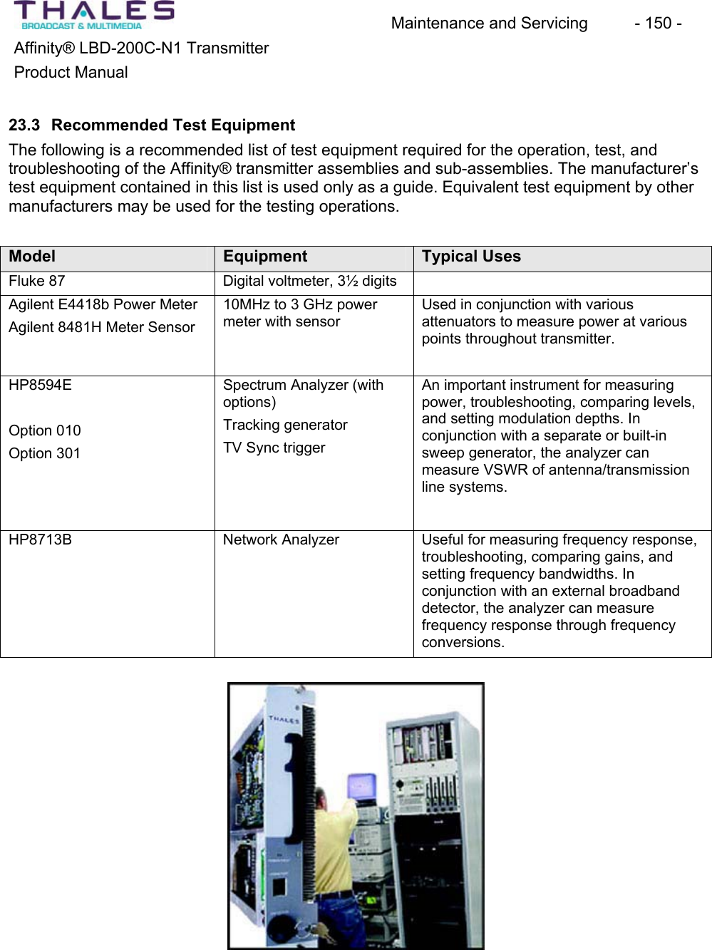 Maintenance and Servicing  - 150 - Affinity&reg; LBD-200C-N1 TransmitterProduct Manual23.3 Recommended Test Equipment The following is a recommended list of test equipment required for the operation, test, and troubleshooting of the Affinity&reg; transmitter assemblies and sub-assemblies. The manufacturer&rsquo;stest equipment contained in this list is used only as a guide. Equivalent test equipment by other manufacturers may be used for the testing operations.Model Equipment Typical UsesFluke 87 Digital voltmeter, 3&frac12; digits Agilent E4418b Power MeterAgilent 8481H Meter Sensor10MHz to 3 GHz powermeter with sensorUsed in conjunction with variousattenuators to measure power at variouspoints throughout transmitter.HP8594EOption 010Option 301Spectrum Analyzer (withoptions)Tracking generatorTV Sync trigger An important instrument for measuringpower, troubleshooting, comparing levels,and setting modulation depths. In conjunction with a separate or built-in sweep generator, the analyzer canmeasure VSWR of antenna/transmissionline systems.HP8713B Network Analyzer Useful for measuring frequency response,troubleshooting, comparing gains, and setting frequency bandwidths. In conjunction with an external broadbanddetector, the analyzer can measurefrequency response through frequencyconversions.