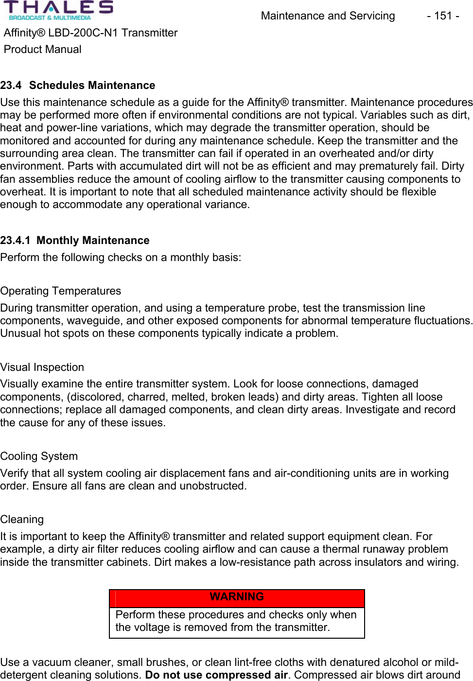 Maintenance and Servicing  - 151 - Affinity&reg; LBD-200C-N1 TransmitterProduct Manual23.4 Schedules MaintenanceUse this maintenance schedule as a guide for the Affinity&reg; transmitter. Maintenance proceduresmay be performed more often if environmental conditions are not typical. Variables such as dirt, heat and power-line variations, which may degrade the transmitter operation, should bemonitored and accounted for during any maintenance schedule. Keep the transmitter and the surrounding area clean. The transmitter can fail if operated in an overheated and/or dirty environment. Parts with accumulated dirt will not be as efficient and may prematurely fail. Dirty fan assemblies reduce the amount of cooling airflow to the transmitter causing components to overheat. It is important to note that all scheduled maintenance activity should be flexible enough to accommodate any operational variance. 23.4.1 Monthly MaintenancePerform the following checks on a monthly basis:Operating TemperaturesDuring transmitter operation, and using a temperature probe, test the transmission linecomponents, waveguide, and other exposed components for abnormal temperature fluctuations.Unusual hot spots on these components typically indicate a problem.Visual InspectionVisually examine the entire transmitter system. Look for loose connections, damagedcomponents, (discolored, charred, melted, broken leads) and dirty areas. Tighten all looseconnections; replace all damaged components, and clean dirty areas. Investigate and record the cause for any of these issues. Cooling SystemVerify that all system cooling air displacement fans and air-conditioning units are in workingorder. Ensure all fans are clean and unobstructed.CleaningIt is important to keep the Affinity&reg; transmitter and related support equipment clean. For example, a dirty air filter reduces cooling airflow and can cause a thermal runaway probleminside the transmitter cabinets. Dirt makes a low-resistance path across insulators and wiring. WARNINGPerform these procedures and checks only when the voltage is removed from the transmitter.Use a vacuum cleaner, small brushes, or clean lint-free cloths with denatured alcohol or mild-detergent cleaning solutions. Do not use compressed air. Compressed air blows dirt around 