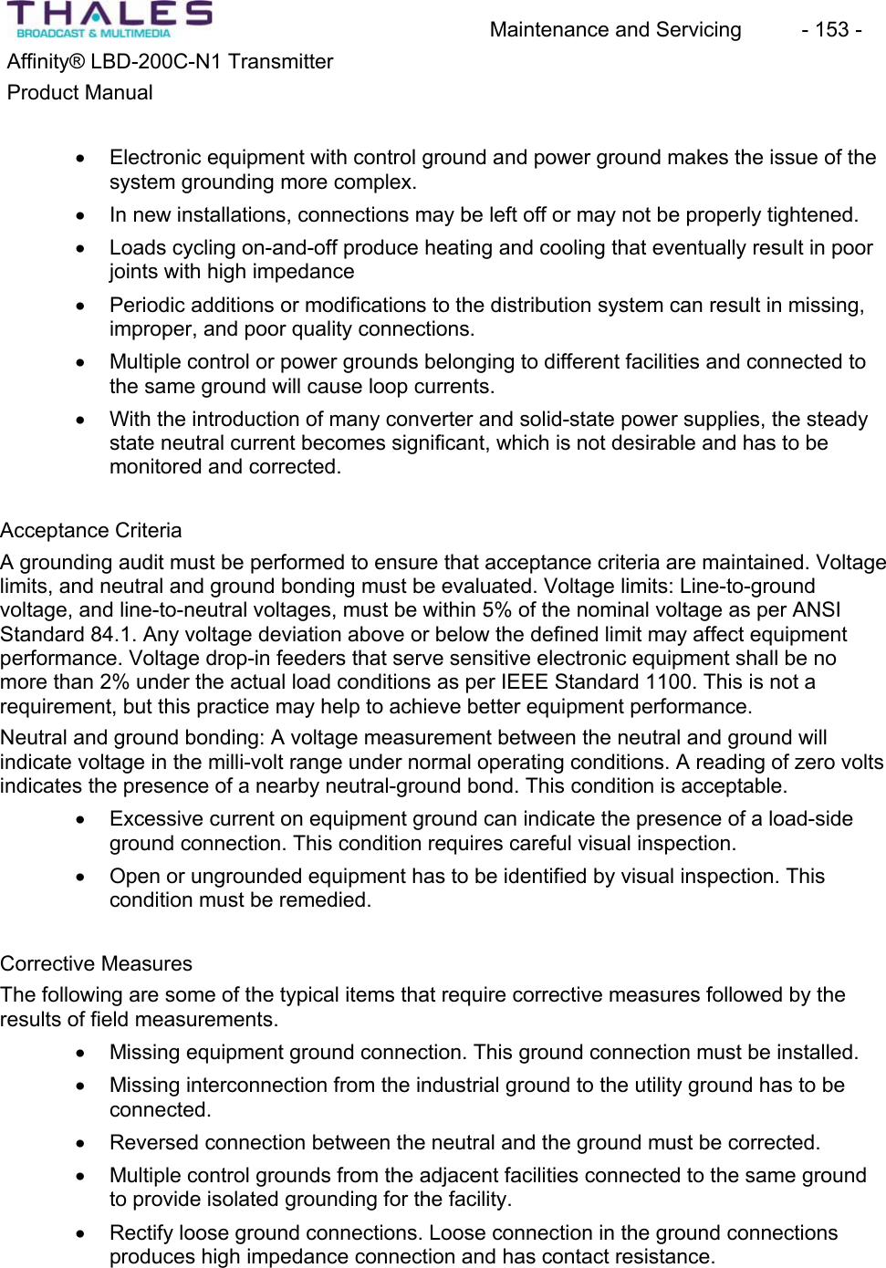 Maintenance and Servicing  - 153 - Affinity&reg; LBD-200C-N1 TransmitterProduct Manualx Electronic equipment with control ground and power ground makes the issue of the system grounding more complex.x In new installations, connections may be left off or may not be properly tightened. x Loads cycling on-and-off produce heating and cooling that eventually result in poor joints with high impedancex Periodic additions or modifications to the distribution system can result in missing,improper, and poor quality connections.x Multiple control or power grounds belonging to different facilities and connected to the same ground will cause loop currents.x With the introduction of many converter and solid-state power supplies, the steady state neutral current becomes significant, which is not desirable and has to be monitored and corrected.Acceptance Criteria A grounding audit must be performed to ensure that acceptance criteria are maintained. Voltage limits, and neutral and ground bonding must be evaluated. Voltage limits: Line-to-groundvoltage, and line-to-neutral voltages, must be within 5% of the nominal voltage as per ANSI Standard 84.1. Any voltage deviation above or below the defined limit may affect equipmentperformance. Voltage drop-in feeders that serve sensitive electronic equipment shall be no more than 2% under the actual load conditions as per IEEE Standard 1100. This is not a requirement, but this practice may help to achieve better equipment performance.Neutral and ground bonding: A voltage measurement between the neutral and ground will indicate voltage in the milli-volt range under normal operating conditions. A reading of zero volts indicates the presence of a nearby neutral-ground bond. This condition is acceptable.x Excessive current on equipment ground can indicate the presence of a load-side ground connection. This condition requires careful visual inspection. x Open or ungrounded equipment has to be identified by visual inspection. Thiscondition must be remedied.Corrective MeasuresThe following are some of the typical items that require corrective measures followed by the results of field measurements.x Missing equipment ground connection. This ground connection must be installed. x Missing interconnection from the industrial ground to the utility ground has to be connected.x Reversed connection between the neutral and the ground must be corrected. x Multiple control grounds from the adjacent facilities connected to the same ground to provide isolated grounding for the facility.x Rectify loose ground connections. Loose connection in the ground connectionsproduces high impedance connection and has contact resistance. 