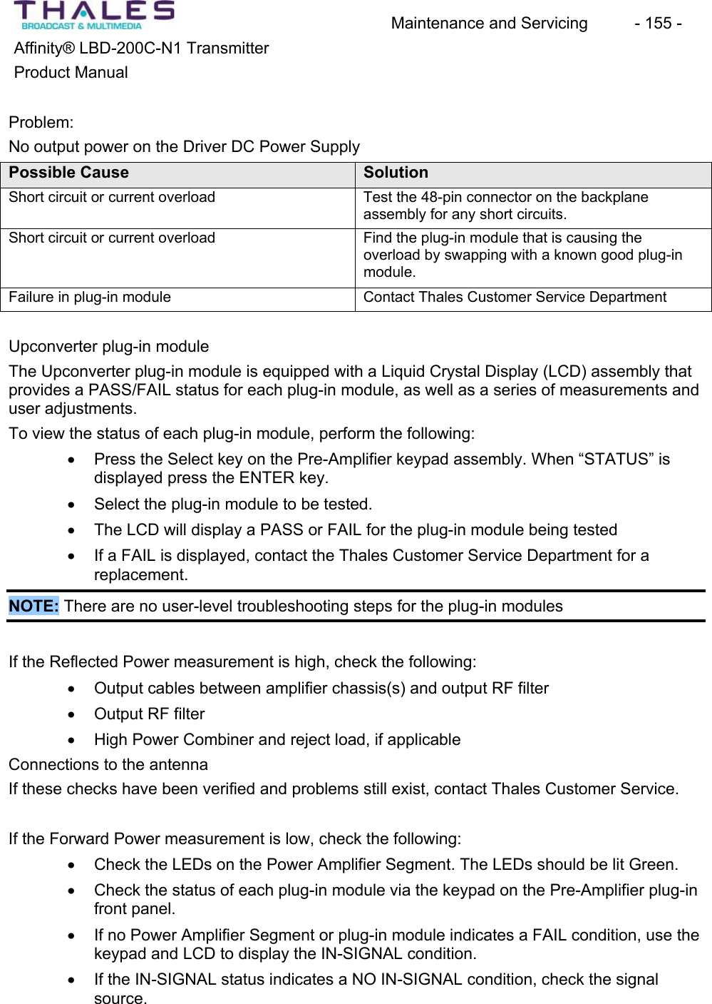 Maintenance and Servicing  - 155 - Affinity&reg; LBD-200C-N1 TransmitterProduct ManualProblem:No output power on the Driver DC Power Supply Possible Cause  SolutionShort circuit or current overload  Test the 48-pin connector on the backplaneassembly for any short circuits.Short circuit or current overload  Find the plug-in module that is causing theoverload by swapping with a known good plug-inmodule.Failure in plug-in module Contact Thales Customer Service DepartmentUpconverter plug-in moduleThe Upconverter plug-in module is equipped with a Liquid Crystal Display (LCD) assembly that provides a PASS/FAIL status for each plug-in module, as well as a series of measurements and user adjustments.To view the status of each plug-in module, perform the following: x Press the Select key on the Pre-Amplifier keypad assembly. When &ldquo;STATUS&rdquo; is displayed press the ENTER key. x Select the plug-in module to be tested.x The LCD will display a PASS or FAIL for the plug-in module being tested x If a FAIL is displayed, contact the Thales Customer Service Department for a replacement.NOTE: There are no user-level troubleshooting steps for the plug-in modulesIf the Reflected Power measurement is high, check the following: x Output cables between amplifier chassis(s) and output RF filter x Output RF filter x High Power Combiner and reject load, if applicableConnections to the antennaIf these checks have been verified and problems still exist, contact Thales Customer Service. If the Forward Power measurement is low, check the following: x Check the LEDs on the Power Amplifier Segment. The LEDs should be lit Green. x Check the status of each plug-in module via the keypad on the Pre-Amplifier plug-in front panel. x If no Power Amplifier Segment or plug-in module indicates a FAIL condition, use the keypad and LCD to display the IN-SIGNAL condition. x If the IN-SIGNAL status indicates a NO IN-SIGNAL condition, check the signalsource.