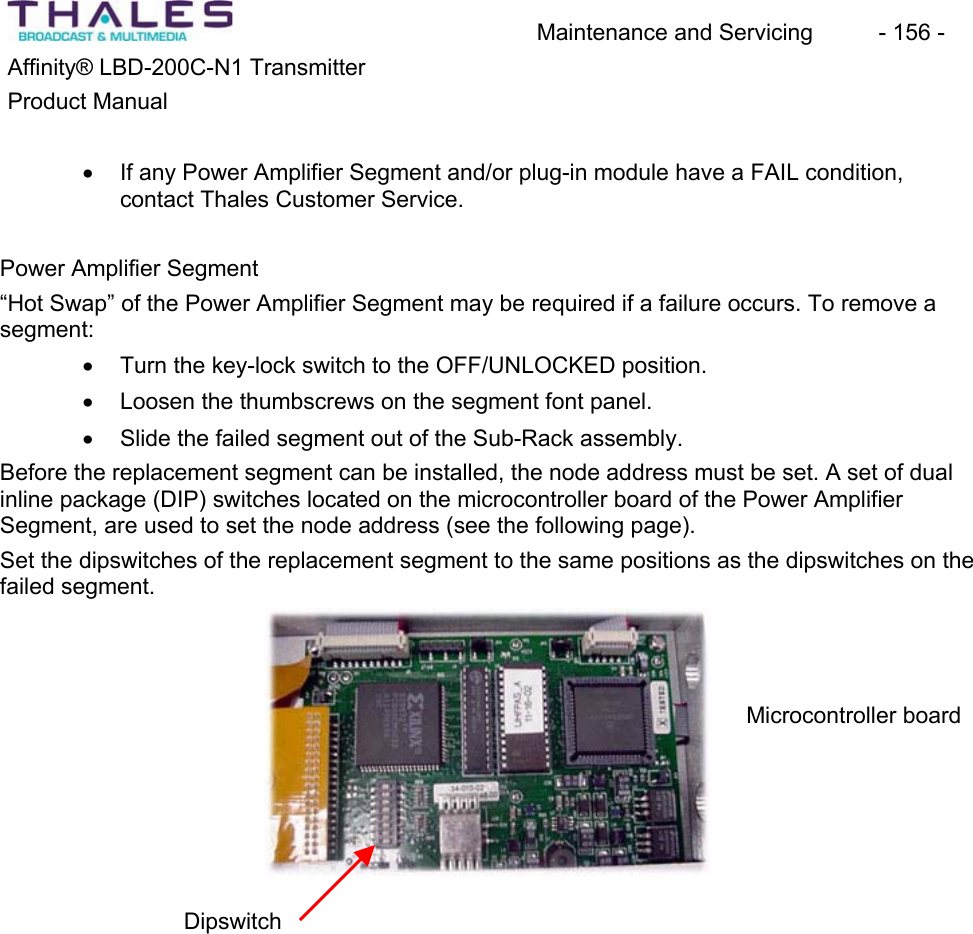 Maintenance and Servicing  - 156 - Affinity&reg; LBD-200C-N1 TransmitterProduct Manualx If any Power Amplifier Segment and/or plug-in module have a FAIL condition, contact Thales Customer Service. Power Amplifier Segment&ldquo;Hot Swap&rdquo; of the Power Amplifier Segment may be required if a failure occurs. To remove a segment:x Turn the key-lock switch to the OFF/UNLOCKED position. x Loosen the thumbscrews on the segment font panel. x Slide the failed segment out of the Sub-Rack assembly.Before the replacement segment can be installed, the node address must be set. A set of dual inline package (DIP) switches located on the microcontroller board of the Power AmplifierSegment, are used to set the node address (see the following page). Set the dipswitches of the replacement segment to the same positions as the dipswitches on the failed segment.Microcontroller board Dipswitch