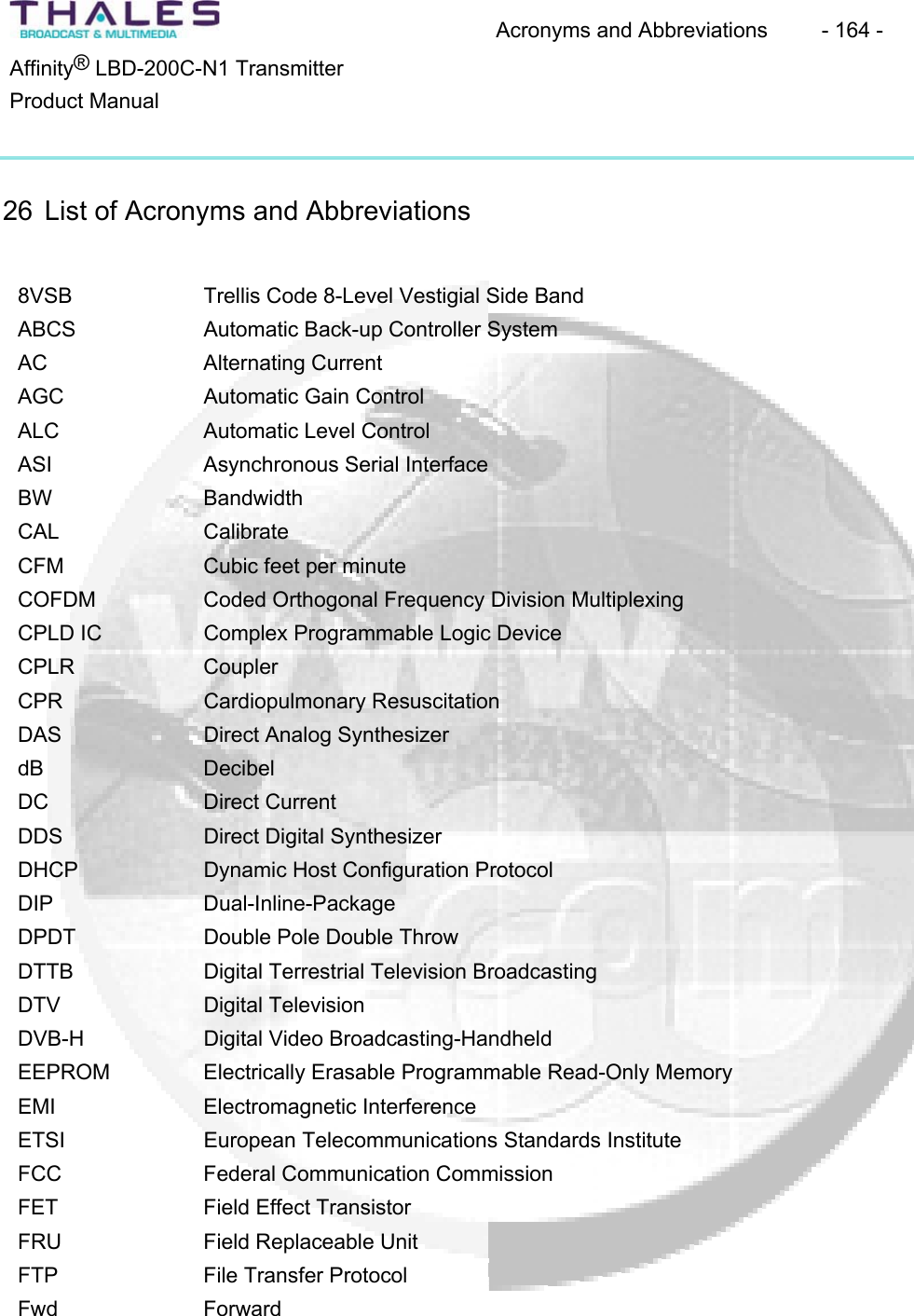 Acronyms and Abbreviations  - 164 - &reg;Affinity  LBD-200C-N1 TransmitterProduct Manual26 List of Acronyms and Abbreviations 8VSB Trellis Code 8-Level Vestigial Side BandABCS Automatic Back-up Controller System AC Alternating CurrentAGC Automatic Gain Control ALC Automatic Level Control ASI Asynchronous Serial Interface BW BandwidthCAL CalibrateCFM Cubic feet per minuteCOFDM Coded Orthogonal Frequency Division MultiplexingCPLD IC  Complex Programmable Logic Device CPLR CouplerCPR Cardiopulmonary ResuscitationDAS Direct Analog Synthesizer dB DecibelDC Direct CurrentDDS Direct Digital SynthesizerDHCP Dynamic Host Configuration Protocol DIP Dual-Inline-PackageDPDT Double Pole Double Throw DTTB Digital Terrestrial Television BroadcastingDTV Digital TelevisionDVB-H Digital Video Broadcasting-Handheld EEPROM Electrically Erasable Programmable Read-Only MemoryEMI Electromagnetic InterferenceETSI European Telecommunications Standards InstituteFCC Federal Communication CommissionFET Field Effect TransistorFRU Field Replaceable Unit FTP File Transfer Protocol Fwd Forward