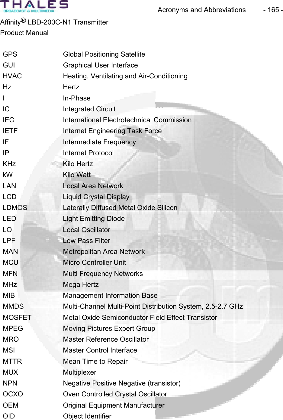Acronyms and Abbreviations  - 165 - &reg;Affinity  LBD-200C-N1 TransmitterProduct ManualGPS Global Positioning Satellite GUI Graphical User InterfaceHVAC Heating, Ventilating and Air-Conditioning Hz HertzI In-PhaseIC Integrated CircuitIEC International Electrotechnical CommissionIETF Internet Engineering Task Force IF Intermediate FrequencyIP Internet ProtocolKHz Kilo HertzkW Kilo WattLAN Local Area NetworkLCD Liquid Crystal Display LDMOS Laterally Diffused Metal Oxide Silicon LED Light Emitting Diode LO Local OscillatorLPF Low Pass Filter MAN Metropolitan Area NetworkMCU Micro Controller UnitMFN Multi Frequency NetworksMHz Mega HertzMIB Management Information Base MMDS Multi-Channel Multi-Point Distribution System, 2.5-2.7 GHz MOSFET Metal Oxide Semiconductor Field Effect Transistor MPEG Moving Pictures Expert Group MRO Master Reference Oscillator MSI Master Control InterfaceMTTR Mean Time to Repair MUX MultiplexerNPN Negative Positive Negative (transistor)OCXO Oven Controlled Crystal OscillatorOEM Original Equipment ManufacturerOID Object Identifier