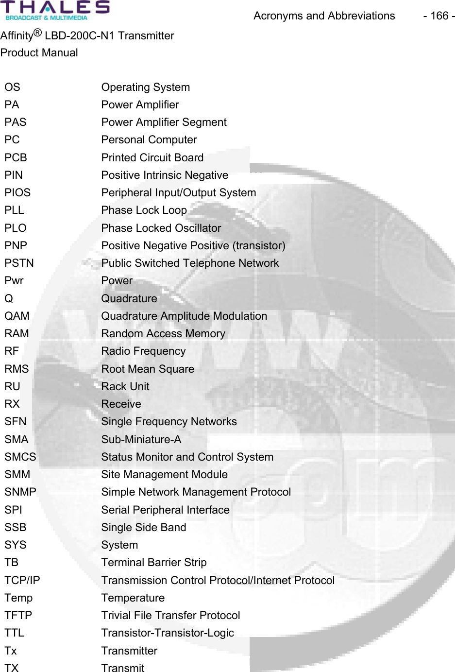 Acronyms and Abbreviations  - 166 - &reg;Affinity  LBD-200C-N1 TransmitterProduct ManualOS Operating SystemPA Power AmplifierPAS Power Amplifier Segment PC Personal ComputerPCB Printed Circuit Board PIN Positive Intrinsic Negative PIOS Peripheral Input/Output SystemPLL Phase Lock LoopPLO Phase Locked OscillatorPNP Positive Negative Positive (transistor)PSTN Public Switched Telephone Network Pwr PowerQ QuadratureQAM Quadrature Amplitude Modulation RAM Random Access MemoryRF Radio FrequencyRMS Root Mean SquareRU Rack UnitRX ReceiveSFN Single Frequency Networks SMA Sub-Miniature-ASMCS Status Monitor and Control SystemSMM Site Management ModuleSNMP Simple Network Management ProtocolSPI Serial Peripheral InterfaceSSB Single Side BandSYS SystemTB Terminal Barrier Strip TCP/IP Transmission Control Protocol/Internet Protocol Temp TemperatureTFTP Trivial File Transfer Protocol TTL Transistor-Transistor-LogicTx TransmitterTX Transmit