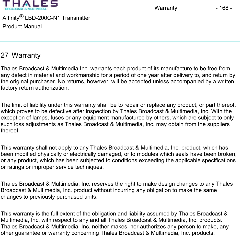 Warranty - 168 - &reg;Affinity  LBD-200C-N1 TransmitterProduct Manual27 Warranty Thales Broadcast &amp; Multimedia Inc. warrants each product of its manufacture to be free fromany defect in material and workmanship for a period of one year after delivery to, and return by, the original purchaser. No returns, however, will be accepted unless accompanied by a written factory return authorization. The limit of liability under this warranty shall be to repair or replace any product, or part thereof, which proves to be defective after inspection by Thales Broadcast &amp; Multimedia, Inc. With the exception of lamps, fuses or any equipment manufactured by others, which are subject to only such loss adjustments as Thales Broadcast &amp; Multimedia, Inc. may obtain from the suppliers thereof.This warranty shall not apply to any Thales Broadcast &amp; Multimedia, Inc. product, which has been modified physically or electrically damaged, or to modules which seals have been broken, or any product, which has been subjected to conditions exceeding the applicable specificationsor ratings or improper service techniques. Thales Broadcast &amp; Multimedia, Inc. reserves the right to make design changes to any Thales Broadcast &amp; Multimedia, Inc. product without incurring any obligation to make the samechanges to previously purchased units.This warranty is the full extent of the obligation and liability assumed by Thales Broadcast &amp; Multimedia, Inc. with respect to any and all Thales Broadcast &amp; Multimedia, Inc. products.Thales Broadcast &amp; Multimedia, Inc. neither makes, nor authorizes any person to make, any other guarantee or warranty concerning Thales Broadcast &amp; Multimedia, Inc. products. 