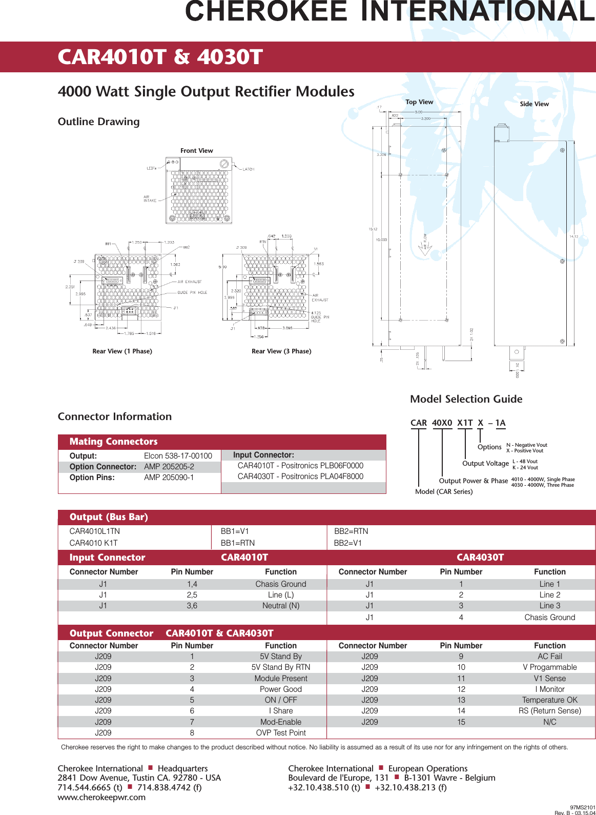 Cherokee reserves the right to make changes to the product described without notice. No liability is assumed as a result of its use nor for any infringement on the rights of others.CAR4010T &amp; 4030T 4000 Watt Single Output Rectifier Modules97MS2101Rev. B - 03.15.04Cherokee International■Headquarters2841 Dow Avenue, Tustin CA. 92780 - USA714.544.6665 (t)■714.838.4742 (f)www.cherokeepwr.comCherokee International■European OperationsBoulevard de l'Europe, 131■B-1301 Wavre - Belgium+32.10.438.510 (t)■+32.10.438.213 (f)Outline DrawingOutput (Bus Bar)    CAR4010L1TN BB1=V1 BB2=RTNCAR4010 K1T  BB1=RTN BB2=V1Input Connector CAR4010T CAR4030TConnector Number Pin Number Function Connector Number Pin Number FunctionJ1 1,4 Chasis Ground J1 1 Line 1J1 2,5 Line (L) J1 2 Line 2J1 3,6 Neutral (N) J1 3 Line 3J1 4 Chasis GroundOutput Connector    CAR4010T &amp; CAR4030TConnector Number Pin Number Function Connector Number Pin Number FunctionJ209 1 5V Stand By J209 9 AC FailJ209 2 5V Stand By RTN J209 10 V ProgammableJ209 3 Module Present J209 11 V1 SenseJ209 4 Power Good J209 12 I MonitorJ209 5 ON / OFF J209 13 Temperature OKJ209 6 I Share J209 14 RS (Return Sense)J209 7 Mod-Enable J209 15 N/CJ209 8 OVP Test PointModel Selection GuideCAR  40X0  X1T  X  &ndash; 1AOptions N - Negative VoutX - Positive VoutL - 48 VoutK - 24 Vout4010 - 4000W, Single Phase4030 - 4000W, Three PhaseOutput VoltageOutput Power &amp; PhaseModel (CAR Series)Connector InformationOutput: Elcon 538-17-00100Option Connector: AMP 205205-2Option Pins: AMP 205090-1Input Connector:CAR4010T - Positronics PLB06F0000CAR4030T - Positronics PLA04F8000Mating ConnectorsFront ViewRear View (1 Phase) Rear View (3 Phase)Top View Side View